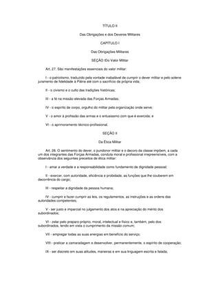 TÍTULO II
Das Obrigações e dos Deveres Militares
CAPÍTULO I
Das Obrigações Militares
SEÇÃO IDo Valor Militar
Art. 27. São manifestações essenciais do valor militar:
I - o patriotismo, traduzido pela vontade inabalável de cumprir o dever militar e pelo solene
juramento de fidelidade à Pátria até com o sacrifício da própria vida;
II - o civismo e o culto das tradições históricas;
III - a fé na missão elevada das Forças Armadas;
IV - o espírito de corpo, orgulho do militar pela organização onde serve;
V - o amor à profissão das armas e o entusiasmo com que é exercida; e
VI - o aprimoramento técnico-profissional.
SEÇÃO II
Da Ética Militar
Art. 28. O sentimento do dever, o pundonor militar e o decoro da classe impõem, a cada
um dos integrantes das Forças Armadas, conduta moral e profissional irrepreensíveis, com a
observância dos seguintes preceitos de ética militar:
I - amar a verdade e a responsabilidade como fundamento de dignidade pessoal;
II - exercer, com autoridade, eficiência e probidade, as funções que lhe couberem em
decorrência do cargo;
III - respeitar a dignidade da pessoa humana;
IV - cumprir e fazer cumprir as leis, os regulamentos, as instruções e as ordens das
autoridades competentes;
V - ser justo e imparcial no julgamento dos atos e na apreciação do mérito dos
subordinados;
VI - zelar pelo preparo próprio, moral, intelectual e físico e, também, pelo dos
subordinados, tendo em vista o cumprimento da missão comum;
VII - empregar todas as suas energias em benefício do serviço;
VIII - praticar a camaradagem e desenvolver, permanentemente, o espírito de cooperação;
IX - ser discreto em suas atitudes, maneiras e em sua linguagem escrita e falada;
 