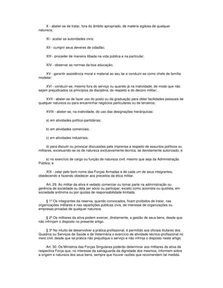 X - abster-se de tratar, fora do âmbito apropriado, de matéria sigilosa de qualquer
natureza;
XI - acatar as autoridades civis;
XII - cumprir seus deveres de cidadão;
XIII - proceder de maneira ilibada na vida pública e na particular;
XIV - observar as normas da boa educação;
XV - garantir assistência moral e material ao seu lar e conduzir-se como chefe de família
modelar;
XVI - conduzir-se, mesmo fora do serviço ou quando já na inatividade, de modo que não
sejam prejudicados os princípios da disciplina, do respeito e do decoro militar;
XVII - abster-se de fazer uso do posto ou da graduação para obter facilidades pessoais de
qualquer natureza ou para encaminhar negócios particulares ou de terceiros;
XVIII - abster-se, na inatividade, do uso das designações hierárquicas:
a) em atividades político-partidárias;
b) em atividades comerciais;
c) em atividades industriais;
d) para discutir ou provocar discussões pela imprensa a respeito de assuntos políticos ou
militares, excetuando-se os de natureza exclusivamente técnica, se devidamente autorizado; e
e) no exercício de cargo ou função de natureza civil, mesmo que seja da Administração
Pública; e
XIX - zelar pelo bom nome das Forças Armadas e de cada um de seus integrantes,
obedecendo e fazendo obedecer aos preceitos da ética militar.
Art. 29. Ao militar da ativa é vedado comerciar ou tomar parte na administração ou
gerência de sociedade ou dela ser sócio ou participar, exceto como acionista ou quotista, em
sociedade anônima ou por quotas de responsabilidade limitada.
§ 1º Os integrantes da reserva, quando convocados, ficam proibidos de tratar, nas
organizações militares e nas repartições públicas civis, de interesse de organizações ou
empresas privadas de qualquer natureza.
§ 2º Os militares da ativa podem exercer, diretamente, a gestão de seus bens, desde que
não infrinjam o disposto no presente artigo.
§ 3º No intuito de desenvolver a prática profissional, é permitido aos oficiais titulares dos
Quadros ou Serviços de Saúde e de Veterinária o exercício de atividade técnico-profissional no
meio civil, desde que tal prática não prejudique o serviço e não infrinja o disposto neste artigo.
Art. 30. Os Ministros das Forças Singulares poderão determinar aos militares da ativa da
respectiva Força que, no interesse da salvaguarda da dignidade dos mesmos, informem sobre
a origem e natureza dos seus bens, sempre que houver razões que recomendem tal medida.
 