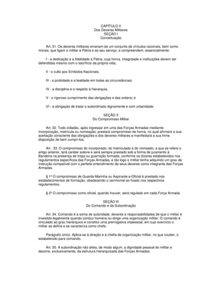 CAPÍTULO II
Dos Deveres Militares
SEÇÃO I
Conceituação
Art. 31. Os deveres militares emanam de um conjunto de vínculos racionais, bem como
morais, que ligam o militar à Pátria e ao seu serviço, e compreendem, essencialmente:
I - a dedicação e a fidelidade à Pátria, cuja honra, integridade e instituições devem ser
defendidas mesmo com o sacrifício da própria vida;
II - o culto aos Símbolos Nacionais;
III - a probidade e a lealdade em todas as circunstâncias;
IV - a disciplina e o respeito à hierarquia;
V - o rigoroso cumprimento das obrigações e das ordens; e
VI - a obrigação de tratar o subordinado dignamente e com urbanidade.
SEÇÃO II
Do Compromisso Militar
Art. 32. Todo cidadão, após ingressar em uma das Forças Armadas mediante
incorporação, matrícula ou nomeação, prestará compromisso de honra, no qual afirmará a sua
aceitação consciente das obrigações e dos deveres militares e manifestará a sua firme
disposição de bem cumpri-los.
Art . 33. O compromisso do incorporado, do matriculado e do nomeado, a que se refere o
artigo anterior, terá caráter solene e será sempre prestado sob a forma de juramento à
Bandeira na presença de tropa ou guarnição formada, conforme os dizeres estabelecidos nos
regulamentos específicos das Forças Armadas, e tão logo o militar tenha adquirido um grau de
instrução compatível com o perfeito entendimento de seus deveres como integrante das Forças
Armadas.
§ 1º O compromisso de Guarda-Marinha ou Aspirante-a-Oficial é prestado nos
estabelecimentos de formação, obedecendo o cerimonial ao fixado nos respectivos
regulamentos.
§ 2º O compromisso como oficial, quando houver, será regulado em cada Força Armada.
SEÇÃO III
Do Comando e da Subordinação
Art. 34. Comando é a soma de autoridade, deveres e responsabilidades de que o militar é
investido legalmente quando conduz homens ou dirige uma organização militar. O comando é
vinculado ao grau hierárquico e constitui uma prerrogativa impessoal, em cujo exercício o
militar se define e se caracteriza como chefe.
Parágrafo único. Aplica-se à direção e à chefia de organização militar, no que couber, o
estabelecido para comando.
Art. 35. A subordinação não afeta, de modo algum, a dignidade pessoal do militar e
decorre, exclusivamente, da estrutura hierarquizada das Forças Armadas.
 