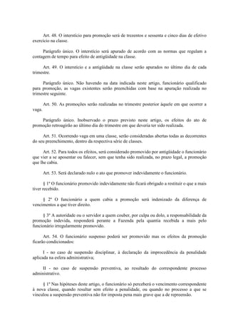 Art. 48. O interstício para promoção será de trezentos e sessenta e cinco dias de efetivo 
exercício na classe. 
Parágrafo único. O interstício será apurado de acordo com as normas que regulam a 
contagem de tempo para efeito de antigüidade na classe. 
Art. 49. O interstício e a antigüidade na classe serão apurados no último dia de cada 
trimestre. 
Parágrafo único. Não havendo na data indicada neste artigo, funcionário qualificado 
para promoção, as vagas existentes serão preenchidas com base na apuração realizada no 
trimestre seguinte. 
Art. 50. As promoções serão realizadas no trimestre posterior àquele em que ocorrer a 
vaga. 
Parágrafo único. Inobservado o prazo previsto neste artigo, os efeitos do ato de 
promoção retroagirão ao último dia do trimestre em que deveria ter sido realizada. 
Art. 51. Ocorrendo vaga em uma classe, serão consideradas abertas todas as decorrentes 
do seu preenchimento, dentro da respectiva série de classes. 
Art. 52. Para todos os efeitos, será considerado promovido por antigüidade o funcionário 
que vier a se aposentar ou falecer, sem que tenha sido realizada, no prazo legal, a promoção 
que lhe cabia. 
Art. 53. Será declarado nulo o ato que promover indevidamente o funcionário. 
§ 1º O funcionário promovido indevidamente não ficará obrigado a restituir o que a mais 
tiver recebido. 
§ 2º O funcionário a quem cabia a promoção será indenizado da diferença de 
vencimentos a que tiver direito. 
§ 3º A autoridade ou o servidor a quem couber, por culpa ou dolo, a responsabilidade da 
promoção indevida, responderá perante a Fazenda pela quantia recebida a mais pelo 
funcionário irregularmente promovido. 
Art. 54. O funcionário suspenso poderá ser promovido mas os efeitos da promoção 
ficarão condicionados: 
I - no caso de suspensão disciplinar, à declaração da improcedência da penalidade 
aplicada na esfera administrativa; 
II - no caso de suspensão preventiva, ao resultado do correspondente processo 
administrativo. 
§ 1º Nas hipóteses deste artigo, o funcionário só perceberá o vencimento correspondente 
à nova classe, quando resultar sem efeito a penalidade, ou quando no processo a que se 
vinculou a suspensão preventiva não for imposta pena mais grave que a de repreensão. 
 
