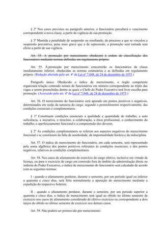§ 2º Nos casos previstos no parágrafo anterior, o funcionário perceberá o vencimento 
correspondente à nova classe, a partir da vigência de sua promoção. 
§ 3º Mantida a penalidade de suspensão ou resultando, do processo a que se vinculou a 
suspensão preventiva, pena mais grave que a de repreensão, a promoção será tornada sem 
efeito a partir de sua vigência. 
Art. 55. A promoção por merecimento obedecerá à ordem de classificação dos 
funcionários mediante normas definidas em regulamento próprio. 
Art. 55. À promoção por merecimento concorrerão os funcionários da classe 
imediatamente inferior, obedecidas as normas estatutárias e as definidas em regulamento 
próprio. (Redação alterada pelo art. 4º da Lei nº 7.048, de 24 de dezembro de 1975.) 
Parágrafo único. Obedecido o índice de merecimento, o órgão competente 
organizará relação contendo nomes de funcionários em número correspondente ao triplo das 
vagas a serem preenchidas dentre as quais o Chefe do Poder Executivo terá livre escolha para 
promoção. (Acrescido pelo art. 4º da Lei nº 7.048, de 24 de dezembro de 1975.) 
Art. 56. O merecimento do funcionário será apurado em pontos positivos e negativos, 
determinados em razão da natureza do cargo, segundo o preenchimento respectivamente, das 
condições essenciais e complementares. 
§ 1º Constituem condições essenciais a qualidade e quantidade de trabalho, a auto 
suficiência, a iniciativa, o tirocínio, a colaboração, a ética profissional, o conhecimento do 
trabalho, o aperfeiçoamento funcional e a compreensão dos deveres. 
§ 2º As condições complementares se referem aos aspectos negativos do merecimento 
funcional e se constituem da falta de assiduidade, da impontualidade horária e da indisciplina. 
Art. 57. O índice de merecimento do funcionário, em cada semestre, será representado 
pela soma algébrica dos pontos positivos referentes às condições essenciais, e dos pontos 
negativos, relativos às condições complementares. 
Art. 58. Nos casos de afastamento do exercício do cargo efetivo, inclusive em virtude de 
licença, ou para o exercício de cargo em comissão fora do âmbito da administração direta ou 
indireta do Poder Executivo, o índice de merecimento do funcionário será calculado de acordo 
com as seguintes normas: 
I - quando o afastamento perdurar, durante o semestre, por um período igual ou inferior 
a quarenta e cinco dias, será feita normalmente a apuração do merecimento mediante a 
expedição do respectivo boletim; 
II - quando o afastamento perdurar, durante o semestre, por um período superior a 
quarenta e cinco dias, o índice de merecimento será igual ao obtido no último semestre de 
exercício nos casos de afastamento considerado de efetivo exercício ou correspondente a dois 
terços do obtido no último semestre de exercício nos demais casos. 
Art. 59. Não poderá ser promovido por merecimento: 
 