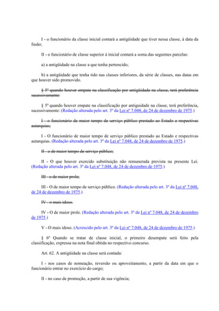 I - o funcionário da classe inicial contará a antigüidade que tiver nessa classe, à data da 
fusão; 
II - o funcionário de classe superior à inicial contará a soma das seguintes parcelas: 
a) a antigüidade na classe a que tenha pertencido; 
b) a antigüidade que tenha tido nas classes inferiores, da série de classes, nas datas em 
que houver sido promovido. 
§ 5º quando houver empate na classificação por antigüidade na classe, terá preferência 
sucessivamente: 
§ 5º quando houver empate na classificação por antiguidade na classe, terá preferência, 
sucessivamente: (Redação alterada pelo art. 3º da Lei nº 7.048, de 24 de dezembro de 1975.) 
I - o funcionário de maior tempo de serviço público prestado ao Estado e respectivas 
autarquias; 
I - O funcionário de maior tempo de serviço público prestado ao Estado e respectivas 
autarquias. (Redação alterada pelo art. 3º da Lei nº 7.048, de 24 de dezembro de 1975.) 
II - o de maior tempo de serviço público; 
II - O que houver exercido substituição não remunerada prevista na presente Lei. 
(Redação alterada pelo art. 3º da Lei nº 7.048, de 24 de dezembro de 1975.) 
III - o de maior prole; 
III - O de maior tempo de serviço público. (Redação alterada pelo art. 3º da Lei nº 7.048, 
de 24 de dezembro de 1975.) 
IV - o mais idoso. 
IV - O de maior prole. (Redação alterada pelo art. 3º da Lei nº 7.048, de 24 de dezembro 
de 1975.) 
V - O mais idoso. (Acrescido pelo art. 3º da Lei nº 7.048, de 24 de dezembro de 1975.) 
§ 6º Quando se tratar de classe inicial, o primeiro desempate será feito pela 
classificação, expressa na nota final obtida no respectivo concurso. 
Art. 62. A antigüidade na classe será contada: 
I - nos casos de nomeação, reversão ou aproveitamento, a partir da data em que o 
funcionário entrar no exercício do cargo; 
II - no caso de promoção, a partir de sua vigência; 
 
