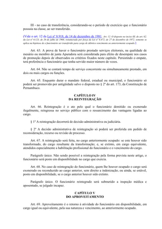 III - no caso de transferência, considerando-se o período de exercício que o funcionário 
possuía na classe, ao ser transferido. 
(Vide o art. 12 da Lei nº 8.918, de 14 de dezembro de 1981. Art. 12. O disposto no inciso III, do art. 62, 
da Lei nº 6.123, de 20 de julho de 1968, renumerada por força da Lei nº 6.472, de 27 de dezembro de 1972, somente se 
aplica na hipótese de o funcionário ser transferido para cargo de idêntico vencimento ao anteriormente ocupado.) 
Art. 63. A prova de haver o funcionário prestado serviços eleitorais, na qualidade de 
mesário ou membro de junta Apuradora será considerada para efeito de desempate nos casos 
de promoção depois de observados os critérios fixados neste capítulo. Persistindo o empate, 
terá preferência o funcionário que tenha servido maior número de vezes. 
Art. 64. Não se contará tempo de serviço concorrente ou simultaneamente prestado, em 
dois ou mais cargos ou funções. 
Art. 65. Enquanto durar o mandato federal, estadual ou municipal, o funcionário só 
poderá ser promovido por antigüidade salvo o disposto no § 2º do art. 173, da Constituição de 
Pernambuco. 
CAPÍTULO IV 
DA REINTEGRAÇÃO 
Art. 66. Reintegração é o ato pelo qual o funcionário demitido ou exonerado 
ilegalmente, reingressa no serviço público com o ressarcimento das vantagens ligadas ao 
cargo. 
§ 1º A reintegração decorrerá de decisão administrativa ou judiciária. 
§ 2º A decisão administrativa de reintegração só poderá ser proferida em pedido de 
reconsideração, recurso ou revisão de processo. 
Art. 67. A reintegração será feita, no cargo anteriormente ocupado: se este houver sido 
transformado, do cargo resultante da transformação; e, se extinto, em cargo equivalente, 
atendidos especialmente a habilitação profissional do funcionário e o vencimento do cargo. 
Parágrafo único. Não sendo possível a reintegração pela forma prevista neste artigo, o 
funcionário será posto em disponibilidade no cargo que exercia. 
Art. 68. No caso de reintegração do funcionário, quem lhe houver ocupado o cargo será 
exonerado ou reconduzido ao cargo anterior, sem direito a indenização, ou ainda, se estável, 
posto em disponibilidade, se o cargo anterior houver sido extinto. 
Parágrafo único. O funcionário reintegrado será submetido a inspeção médica e 
aposentado, se julgado incapaz. 
CAPÍTULO V 
DO APROVEITAMENTO 
Art. 69. Aproveitamento é o retorno à atividade do funcionário em disponibilidade, em 
cargo igual ou equivalente, pela sua natureza e vencimento, ao anteriormente ocupado. 
 