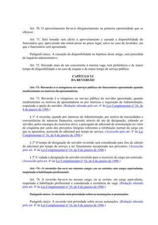 Art. 70. O aproveitamento far-se-á obrigatoriamente na primeira oportunidade que se 
oferecer. 
Art. 71. Será tornado sem efeito o aproveitamento e cassada a disponibilidade do 
funcionário que, aproveitado não tomar posse no prazo legal, salvo no caso de invalidez, em 
que o funcionário será aposentado. 
Parágrafo único. A cassação da disponibilidade na hipótese deste artigo, será precedida 
de inquérito administrativo. 
Art. 72. Havendo mais de um concorrente à mesma vaga, terá preferência o de maior 
tempo de disponibilidade e no caso de empate o de maior tempo de serviço público. 
CAPÍTULO VI 
DA REVERSÃO 
Art. 73. Reversão é o reingresso no serviço público do funcionário aposentado quando 
insubsistentes os motivos da aposentadoria. 
Art. 73. Reversão é o reingresso no serviço público do servidor aposentado, quando 
insubsistentes os motivos da aposentadoria ou por interesse e requisição da Administração, 
respeitada a opção do servidor. (Redação alterada pelo art. 4º da Lei Complementar nº 16, de 
8 de janeiro de 1996.) 
§ 1º A reversão, quando por interesse da Administração, por motivo de necessidades e 
conveniências de natureza financeira, ocorrerá através de ato de designação, cabendo ao 
servidor, pelos encargos do exercício ativo, a percepção de adicional de remuneração no valor 
de cinqüenta por cento dos proventos integrais referentes a retribuição normal do cargo em 
que se aposentou, acrescida do adicional por tempo de serviço. (Acrescido pelo art. 4º da Lei 
Complementar nº 16, de 8 de janeiro de 1996.) 
§ 2º O tempo de designação do servidor revertido será considerado para fins de cálculo 
do adicional por tempo de serviço a ser futuramente incorporado aos proventos. (Acrescido 
pelo art. 4º da Lei Complementar nº 16, de 8 de janeiro de 1996.) 
§ 3º E vedada a designação de servidor revertido para o exercício de cargo em comissão. 
(Acrescido pelo art. 4º da Lei Complementar nº 16, de 8 de janeiro de 1996.) 
Art. 74. A reversão far-se-á no mesmo cargo, ou se extinto, em cargo equivalente, 
respeitada a habilitação profissional. 
Art. 74. A reversão far-se-á no mesmo cargo, ou se extinto, em cargo equivalente, 
respeitada a habilitação profissional e considerada a existência de vaga. (Redação alterada 
pelo art. 4º da Lei Complementar nº 16, de 8 de janeiro de 1996.) 
Parágrafo único. A reversão terá prioridade sobre as nomeações e promoções. 
Parágrafo único. A reversão terá prioridade sobre novas nomeações. (Redação alterada 
pelo art. 4º da Lei Complementar nº 16, de 8 de janeiro de 1996.) 
 