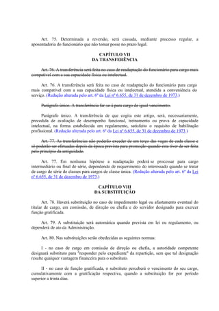 Art. 75. Determinada a reversão, será cassada, mediante processo regular, a 
aposentadoria do funcionário que não tomar posse no prazo legal. 
CAPÍTULO VII 
DA TRANSFERÊNCIA 
Art. 76. A transferência será feita no caso de readaptação do funcionário para cargo mais 
compatível com a sua capacidade física ou intelectual. 
Art. 76. A transferência será feita no caso de readaptação do funcionário para cargo 
mais compatível com a sua capacidade física ou intelectual, atendida a conveniência do 
serviço. (Redação alterada pelo art. 6º da Lei nº 6.655, de 31 de dezembro de 1973.) 
Parágrafo único. A transferência far-se-á para cargo de igual vencimento. 
Parágrafo único. A transferência de que cogita este artigo, será, necessariamente, 
precedida de avaliação de desempenho funcional, treinamento ou prova de capacidade 
intelectual, na forma estabelecida em regulamento, satisfeito o requisito de habilitação 
profissional. (Redação alterada pelo art. 6º da Lei nº 6.655, de 31 de dezembro de 1973.) 
Art. 77. As transferências não poderão exceder de um terço das vagas de cada classe e 
só poderão ser efetuadas depois da época prevista para promoção quando esta tiver de ser feita 
pelo princípio da antiguidade. 
Art. 77. Em nenhuma hipótese a readaptação poderá se processar para cargo 
intermediário ou final de série, dependendo de requerimento do interessado quando se tratar 
de cargo de série de classes para cargos de classe única. (Redação alterada pelo art. 6º da Lei 
nº 6.655, de 31 de dezembro de 1973.) 
CAPÍTULO VIII 
DA SUBSTITUIÇÃO 
Art. 78. Haverá substituição no caso de impedimento legal ou afastamento eventual do 
titular de cargo, em comissão, de direção ou chefia e do servidor designado para exercer 
função gratificada. 
Art. 79. A substituição será automática quando prevista em lei ou regulamento, ou 
dependerá de ato da Administração. 
Art. 80. Nas substituições serão obedecidas as seguintes normas: 
I - no caso de cargo em comissão de direção ou chefia, a autoridade competente 
designará substituto para "responder pelo expediente" da repartição, sem que tal designação 
resulte qualquer vantagem financeira para o substituto. 
II - no caso de função gratificada, o substituto perceberá o vencimento do seu cargo, 
cumulativamente com a gratificação respectiva, quando a substituição for por período 
superior a trinta dias. 
 