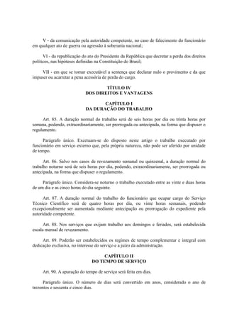 V - da comunicação pela autoridade competente, no caso de falecimento do funcionário 
em qualquer ato de guerra ou agressão à soberania nacional; 
VI - da republicação do ato do Presidente da República que decretar a perda dos direitos 
políticos, nas hipóteses definidas na Constituição do Brasil; 
VII - em que se tornar executável a sentença que declarar nulo o provimento e da que 
impuser ou acarretar a pena acessória de perda do cargo. 
TÍTULO IV 
DOS DIREITOS E VANTAGENS 
CAPÍTULO I 
DA DURAÇÃO DO TRABALHO 
Art. 85. A duração normal do trabalho será de seis horas por dia ou trinta horas por 
semana, podendo, extraordinariamente, ser prorrogada ou antecipada, na forma que dispuser o 
regulamento. 
Parágrafo único. Excetuam-se do disposto neste artigo o trabalho executado por 
funcionário em serviço externo que, pela própria natureza, não pode ser aferido por unidade 
de tempo. 
Art. 86. Salvo nos casos de revezamento semanal ou quinzenal, a duração normal do 
trabalho noturno será de seis horas por dia, podendo, extraordinariamente, ser prorrogada ou 
antecipada, na forma que dispuser o regulamento. 
Parágrafo único. Considera-se noturno o trabalho executado entre as vinte e duas horas 
de um dia e as cinco horas do dia seguinte. 
Art. 87. A duração normal do trabalho do funcionário que ocupar cargo do Serviço 
Técnico Científico será de quatro horas por dia, ou vinte horas semanais, podendo 
excepcionalmente ser aumentada mediante antecipação ou prorrogação do expediente pela 
autoridade competente. 
Art. 88. Nos serviços que exijam trabalho aos domingos e feriados, será estabelecida 
escala mensal de revezamento. 
Art. 89. Poderão ser estabelecidos os regimes de tempo complementar e integral com 
dedicação exclusiva, no interesse do serviço e a juízo da administração. 
CAPÍTULO II 
DO TEMPO DE SERVIÇO 
Art. 90. A apuração do tempo de serviço será feita em dias. 
Parágrafo único. O número de dias será convertido em anos, considerado o ano de 
trezentos e sessenta e cinco dias. 
 
