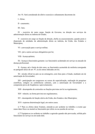 Art. 91. Será considerado de efetivo exercício o afastamento decorrente de: 
I - férias; 
II - casamento; 
III - luto; 
IV - exercício de outro cargo, função de Governo, ou direção nos serviços da 
administração direta ou indireta do Estado; 
V - exercício em cargo ou função de direção, chefia ou assessoramento, quando posto à 
disposição de entidades da administração direta ou indireta, da União, dos Estados e 
Municípios; 
VI - convocação para o serviço militar; 
VII - júri e outros serviços obrigatórios por lei; 
VIII - licença-prêmio; 
IX - licença à funcionária gestante e ao funcionário acidentado em serviço ou atacado de 
doença profissional; 
X - licença, até o limite de dois anos, ao funcionário acometido de moléstia consignada 
no parágrafo único do art. 97, ou de outras indicadas em lei; 
XI - missão oficial no país ou no estrangeiro, com ônus para o Estado, mediante ato de 
autorização do Governador; 
XII - participação em congressos ou cursos de especialização, realização de pesquisas 
científicas, estágios ou conferências culturais, com a autorização do Governador e a 
competente prova de freqüência e aproveitamento; 
XIII - desempenho de comissões ou funções previstas em lei ou regulamento; 
XIV - trânsito, na forma prevista nos regulamentos; 
XV - desempenho de função eletiva da União, dos Estados e dos Municípios; 
XVI - expressa determinação legal, em outros casos. 
§ 1º Para os efeitos deste Estatuto, entende-se por acidente no trabalho o evento que 
cause dano físico ou mental ao funcionário por efeito ou na ocasião do serviço. 
§ 2º Equipara-se ao acidente no trabalho a agressão quando não provocada, sofrida pelo 
funcionário no serviço ou em razão dele. 
 