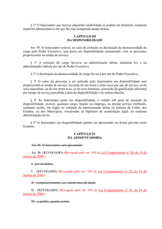 § 2º O funcionário que houver adquirido estabilidade só poderá ser demitido, mediante 
inquérito administrativo em que lhe seja assegurada ampla defesa. 
CAPÍTULO III 
DA DISPONIBILIDADE 
Art. 95. O funcionário estável, no caso de extinção ou declaração da desnecessidade do 
cargo pelo Poder Executivo, será posto em disponibilidade remunerada, com os proventos 
proporcionais ao tempo de serviço. 
§ 1º A extinção do cargo far-se-á, na administração direta, mediante lei, e na 
administração indireta por ato do Poder Executivo. 
§ 2º A declaração da desnecessidade do cargo far-se-á por ato do Poder Executivo. 
§ 3º O valor do provento a ser auferido pelo funcionário em disponibilidade será 
proporcional ao tempo de serviço, na razão de um trinta e cinco avos por ano de serviço, se do 
sexo masculino, ou de um trinta avos, se do sexo feminino, acrescido da gratificação adicional 
por tempo de serviço percebida à data da disponibilidade e do salário-família. 
§ 4º Ao funcionário posto em disponibilidade, é vedado sob pena de cassação da 
disponibilidade, exercer, qualquer cargo, função ou emprego, ou prestar serviço retribuído, 
mediante recibo, em órgão ou entidade da administração direta ou indireta da União, dos 
Estados, ou dos Municípios, ressalvadas as hipóteses de acumulação legal, ou expressa 
determinação em lei. 
§ 5º O funcionário em disponibilidade poderá ser aposentado, na forma prevista neste 
Estatuto. 
CAPÍTULO IV 
DA APOSENTADORIA 
Art. 96. O funcionário será aposentado: 
Art. 96. (REVOGADO) (Revogado pelo art. 104 da Lei Complementar nº 28, de 14 de 
janeiro de 2000.) 
I - por invalidez; 
I - (REVOGADO) (Revogado pelo art. 104 da Lei Complementar nº 28, de 14 de 
janeiro de 2000.) 
II - compulsoriamente, aos setenta anos de idade; 
II - (REVOGADO) (Revogado pelo art. 104 da Lei Complementar nº 28, de 14 de 
janeiro de 2000.) 
III - a pedido, quando contar: 
 
