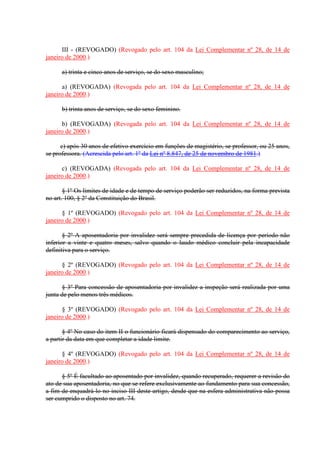 III - (REVOGADO) (Revogado pelo art. 104 da Lei Complementar nº 28, de 14 de 
janeiro de 2000.) 
a) trinta e cinco anos de serviço, se do sexo masculino; 
a) (REVOGADA) (Revogada pelo art. 104 da Lei Complementar nº 28, de 14 de 
janeiro de 2000.) 
b) trinta anos de serviço, se do sexo feminino. 
b) (REVOGADA) (Revogada pelo art. 104 da Lei Complementar nº 28, de 14 de 
janeiro de 2000.) 
c) após 30 anos de efetivo exercício em funções de magistério, se professor, ou 25 anos, 
se professora. (Acrescida pelo art. 1º da Lei nº 8.847, de 25 de novembro de 1981.) 
c) (REVOGADA) (Revogada pelo art. 104 da Lei Complementar nº 28, de 14 de 
janeiro de 2000.) 
§ 1º Os limites de idade e de tempo de serviço poderão ser reduzidos, na forma prevista 
no art. 100, § 2º da Constituição do Brasil. 
§ 1º (REVOGADO) (Revogado pelo art. 104 da Lei Complementar nº 28, de 14 de 
janeiro de 2000.) 
§ 2º A aposentadoria por invalidez será sempre precedida de licença por período não 
inferior a vinte e quatro meses, salvo quando o laudo médico concluir pela incapacidade 
definitiva para o serviço. 
§ 2º (REVOGADO) (Revogado pelo art. 104 da Lei Complementar nº 28, de 14 de 
janeiro de 2000.) 
§ 3º Para concessão de aposentadoria por invalidez a inspeção será realizada por uma 
junta de pelo menos três médicos. 
§ 3º (REVOGADO) (Revogado pelo art. 104 da Lei Complementar nº 28, de 14 de 
janeiro de 2000.) 
§ 4º No caso do item II o funcionário ficará dispensado do comparecimento ao serviço, 
a partir da data em que completar a idade limite. 
§ 4º (REVOGADO) (Revogado pelo art. 104 da Lei Complementar nº 28, de 14 de 
janeiro de 2000.) 
§ 5º É facultado ao aposentado por invalidez, quando recuperado, requerer a revisão do 
ato de sua aposentadoria, no que se refere exclusivamente ao fundamento para sua concessão, 
a fim de enquadrá-lo no inciso III deste artigo, desde que na esfera administrativa não possa 
ser cumprido o disposto no art. 74. 
 
