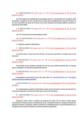 § 5º (REVOGADO) (Revogado pelo art. 104 da Lei Complementar nº 28, de 14 de 
janeiro de 2000.) 
§ 6º Para efeito do estabelecido no parágrafo anterior, o aposentado por invalidez, além 
de atender á exigência do art. 73, deverá ter, à data do seu requerimento, mais de 35 anos, se 
do sexo masculino ou mais de 30 anos, se do sexo feminino, de função pública, inclusive o 
período da inatividade. 
§ 6º (REVOGADO) (Revogado pelo art. 104 da Lei Complementar nº 28, de 14 de 
janeiro de 2000.) 
Art. 97. Os proventos da aposentadoria serão: 
Art. 97. (REVOGADO) (Revogado pelo art. 104 da Lei Complementar nº 28, de 14 de 
janeiro de 2000.) 
I - integrais, quando o funcionário: 
I - (REVOGADO) (Revogado pelo art. 104 da Lei Complementar nº 28, de 14 de 
janeiro de 2000.) 
a) contar trinta e cinco anos de serviço, se do sexo masculino, ou trinta anos se do 
feminino; 
a) (REVOGADA) (Revogado pelo art. 104 da Lei Complementar nº 28, de 14 de 
janeiro de 2000.) 
b) invalidar-se por acidente ocorrido em serviço, por moléstia profissional, ou doença 
grave, contagiosa ou incurável, especificada em lei; 
b) (REVOGADA) (Revogado pelo art. 104 da Lei Complementar nº 28, de 14 de 
janeiro de 2000.) 
c) aposentar-se com base no art. 96, inciso III, "c". (Acrescida pelo art. 1º da Lei nº 
8.847, de 25 de novembro de 1981.) 
c) (REVOGADA) (Revogada pelo art. 104 da Lei Complementar nº 28, de 14 de janeiro 
de 2000.) 
II - proporcionais, quando o funcionário contar menos de trinta e cinco anos de serviço, 
se do sexo masculino ou menos de trinta anos, se do sexo feminino. 
II - (REVOGADO) (Revogado pelo art. 104 da Lei Complementar nº 28, de 14 de 
janeiro de 2000.) 
Parágrafo único. Para os efeitos do disposto na letra "b" do item I deste artigo, 
consideram-se doenças graves a tuberculose ativa, a alienação mental, a neoplasia malígna de 
qualquer natureza, a cegueira, a lepra, a paralisia, a cardiopatia grave, o mal de Parkinson e as 
colagenoses com lesões sistêmicas ou de musculatura esquelética. 
 