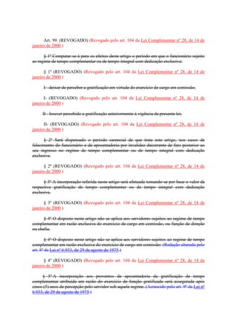 Art. 99. (REVOGADO) (Revogado pelo art. 104 da Lei Complementar nº 28, de 14 de 
janeiro de 2000.) 
§ 1º Computar-se-á para os efeitos deste artigo o período em que o funcionário sujeito 
ao regime de tempo complementar ou de tempo integral com dedicação exclusiva: 
§ 1º (REVOGADO) (Revogado pelo art. 104 da Lei Complementar nº 28, de 14 de 
janeiro de 2000.) 
I - deixar de perceber a gratificação em virtude do exercício de cargo em comissão; 
I- (REVOGADO) (Revogado pelo art. 104 da Lei Complementar nº 28, de 14 de 
janeiro de 2000.) 
II - houver percebido a gratificação anteriormente à vigência da presente lei; 
II- (REVOGADO) (Revogado pelo art. 104 da Lei Complementar nº 28, de 14 de 
janeiro de 2000.) 
§ 2º Será dispensado o período carencial de que trata este artigo, nos casos de 
falecimento do funcionário e de aposentadoria por invalidez decorrente de fato posterior ao 
seu ingresso no regime de tempo complementar ou de tempo integral com dedicação 
exclusiva. 
§ 2º (REVOGADO) (Revogado pelo art. 104 da Lei Complementar nº 28, de 14 de 
janeiro de 2000.) 
§ 3º A incorporação referida neste artigo será efetuada tomando-se por base o valor da 
respectiva gratificação de tempo complementar ou de tempo integral com dedicação 
exclusiva. 
§ 3º (REVOGADO) (Revogado pelo art. 104 da Lei Complementar nº 28, de 14 de 
janeiro de 2000.) 
§ 4º O disposto neste artigo não se aplica aos servidores sujeitos ao regime de tempo 
complementar em razão exclusiva do exercício de cargo em comissão, ou função de direção 
ou chefia. 
§ 4º O disposto neste artigo não se aplica aos servidores sujeitos ao regime de tempo 
complementar em razão exclusiva do exercício de cargo em comissão. (Redação alterada pelo 
art. 8º da Lei nº 6.933, de 29 de agosto de 1975.) 
§ 4º (REVOGADO) (Revogado pelo art. 104 da Lei Complementar nº 28, de 14 de 
janeiro de 2000.) 
§ 5º A incorporação aos proventos de aposentadoria da gratificação de tempo 
complementar atribuída em razão do exercício de função gratificada será assegurada após 
cinco (5) anos de percepção pelo servidor sob aquele regime. (Acrescido pelo art. 9º da Lei nº 
6.933, de 29 de agosto de 1975.) 
 