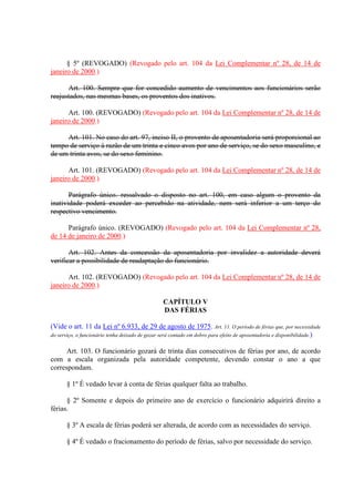§ 5º (REVOGADO) (Revogado pelo art. 104 da Lei Complementar nº 28, de 14 de 
janeiro de 2000.) 
Art. 100. Sempre que for concedido aumento de vencimentos aos funcionários serão 
reajustados, nas mesmas bases, os proventos dos inativos. 
Art. 100. (REVOGADO) (Revogado pelo art. 104 da Lei Complementar nº 28, de 14 de 
janeiro de 2000.) 
Art. 101. No caso do art. 97, inciso II, o provento de aposentadoria será proporcional ao 
tempo de serviço à razão de um trinta e cinco avos por ano de serviço, se do sexo masculino, e 
de um trinta avos, se do sexo feminino. 
Art. 101. (REVOGADO) (Revogado pelo art. 104 da Lei Complementar nº 28, de 14 de 
janeiro de 2000.) 
Parágrafo único. ressalvado o disposto no art. 100, em caso algum o provento da 
inatividade poderá exceder ao percebido na atividade, nem será inferior a um terço do 
respectivo vencimento. 
Parágrafo único. (REVOGADO) (Revogado pelo art. 104 da Lei Complementar nº 28, 
de 14 de janeiro de 2000.) 
Art. 102. Antes da concessão da aposentadoria por invalidez a autoridade deverá 
verificar a possibilidade de readaptação do funcionário. 
Art. 102. (REVOGADO) (Revogado pelo art. 104 da Lei Complementar nº 28, de 14 de 
janeiro de 2000.) 
CAPÍTULO V 
DAS FÉRIAS 
(Vide o art. 11 da Lei nº 6.933, de 29 de agosto de 1975. Art. 11. O período de férias que, por necessidade 
do serviço, o funcionário tenha deixado de gozar será contado em dobro para efeito de aposentadoria e disponibilidade.) 
Art. 103. O funcionário gozará de trinta dias consecutivos de férias por ano, de acordo 
com a escala organizada pela autoridade competente, devendo constar o ano a que 
correspondam. 
§ 1º É vedado levar à conta de férias qualquer falta ao trabalho. 
§ 2º Somente e depois do primeiro ano de exercício o funcionário adquirirá direito a 
férias. 
§ 3º A escala de férias poderá ser alterada, de acordo com as necessidades do serviço. 
§ 4º É vedado o fracionamento do período de férias, salvo por necessidade do serviço. 
 