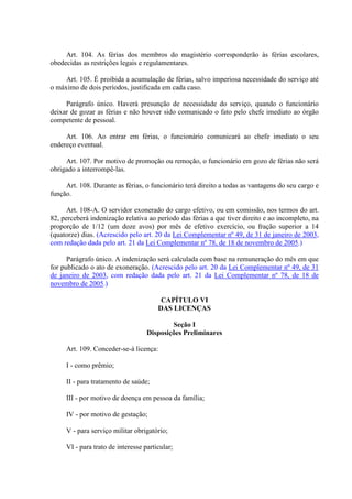 Art. 104. As férias dos membros do magistério corresponderão às férias escolares, 
obedecidas as restrições legais e regulamentares. 
Art. 105. É proibida a acumulação de férias, salvo imperiosa necessidade do serviço até 
o máximo de dois períodos, justificada em cada caso. 
Parágrafo único. Haverá presunção de necessidade do serviço, quando o funcionário 
deixar de gozar as férias e não houver sido comunicado o fato pelo chefe imediato ao órgão 
competente de pessoal. 
Art. 106. Ao entrar em férias, o funcionário comunicará ao chefe imediato o seu 
endereço eventual. 
Art. 107. Por motivo de promoção ou remoção, o funcionário em gozo de férias não será 
obrigado a interrompê-las. 
Art. 108. Durante as férias, o funcionário terá direito a todas as vantagens do seu cargo e 
função. 
Art. 108-A. O servidor exonerado do cargo efetivo, ou em comissão, nos termos do art. 
82, perceberá indenização relativa ao período das férias a que tiver direito e ao incompleto, na 
proporção de 1/12 (um doze avos) por mês de efetivo exercício, ou fração superior a 14 
(quatorze) dias. (Acrescido pelo art. 20 da Lei Complementar nº 49, de 31 de janeiro de 2003, 
com redação dada pelo art. 21 da Lei Complementar nº 78, de 18 de novembro de 2005.) 
Parágrafo único. A indenização será calculada com base na remuneração do mês em que 
for publicado o ato de exoneração. (Acrescido pelo art. 20 da Lei Complementar nº 49, de 31 
de janeiro de 2003, com redação dada pelo art. 21 da Lei Complementar nº 78, de 18 de 
novembro de 2005.) 
CAPÍTULO VI 
DAS LICENÇAS 
Seção I 
Disposições Preliminares 
Art. 109. Conceder-se-á licença: 
I - como prêmio; 
II - para tratamento de saúde; 
III - por motivo de doença em pessoa da família; 
IV - por motivo de gestação; 
V - para serviço militar obrigatório; 
VI - para trato de interesse particular; 
 