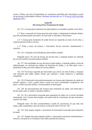 exceto o último, que será correspondente ao vencimento percebido pelo funcionário no mês 
em que passar à inatividade ou falecer. (Redação alterada pelo art. 8º da Lei nº 6.933, de 29 de 
agosto de 1975.) 
Seção III 
Da Licença Para Tratamento de Saúde 
Art. 115. A licença para tratamento de saúde poderá ser concedida a pedido ou de ofício. 
§ 1º Para a concessão de licença prevista neste artigo, é indispensável inspeção médica, 
que será realizada quando necessário, no local onde se encontrar o funcionário. 
§ 2º A licença para tratamento de saúde deverá ser requerida no prazo de dez dias, a 
contar da primeira falta ao serviço. 
§ 3º Findo o prazo da licença, o funcionário deverá reassumir imediatamente o 
exercício. 
Art. 116. A inspeção será realizada por junta médica estadual. 
Parágrafo único. No caso de licença até noventa dias, a inspeção poderá ser realizada 
por um dos membros da junta médica estadual. 
Art. 117. Nas localidades em que não houver junta médica, a inspeção poderá, a juízo da 
Administração, ser realizada por médico da Secretaria de Saúde, e, na falta deste, com a 
declaração do fato, por outro médico do serviço público. 
Art. 118. Na licença requerida por funcionário que estiver em outro Estado, a inspeção 
será realizada pelo órgão médico oficial, que remeterá o laudo respectivo à repartição 
competente. 
Art. 119. O funcionário não poderá permanecer em licença para tratamento de saúde por 
período superior a vinte e quatro meses, exceto nos casos considerados recuperáveis, nos 
quais, a critério da junta médica, a licença poderá ser prorrogada. 
Art. 120. No processamento das licenças para tratamento de saúde, será observado o 
devido sigilo sobre os laudos e atestados médicos. 
Art. 121. Se o funcionário licenciado para tratamento de saúde vier a exercer atividade 
remunerada, será a licença interrompida, com perda total do vencimento, até que reassuma o 
exercício do cargo. 
Parágrafo único. Os dias correspondentes à perda de vencimento, de que trata este 
artigo, serão considerados como de licença, na forma do item VI do art. 109. 
Art. 122. Será sempre integral o vencimento do funcionário licenciado para tratamento 
de saúde. 
Art. 123. Julgado apto pela inspeção médica, o funcionário reassumirá imediatamente o 
exercício, sob pena de se considerar como falta o período de ausência. 
 