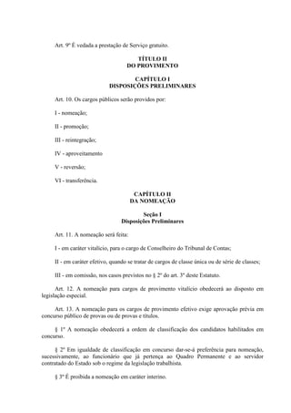 Art. 9º É vedada a prestação de Serviço gratuito. 
TÍTULO II 
DO PROVIMENTO 
CAPÍTULO I 
DISPOSIÇÕES PRELIMINARES 
Art. 10. Os cargos públicos serão providos por: 
I - nomeação; 
II - promoção; 
III - reintegração; 
IV - aproveitamento 
V - reversão; 
VI - transferência. 
CAPÍTULO II 
DA NOMEAÇÃO 
Seção I 
Disposições Preliminares 
Art. 11. A nomeação será feita: 
I - em caráter vitalício, para o cargo de Conselheiro do Tribunal de Contas; 
II - em caráter efetivo, quando se tratar de cargos de classe única ou de série de classes; 
III - em comissão, nos casos previstos no § 2º do art. 3º deste Estatuto. 
Art. 12. A nomeação para cargos de provimento vitalício obedecerá ao disposto em 
legislação especial. 
Art. 13. A nomeação para os cargos de provimento efetivo exige aprovação prévia em 
concurso público de provas ou de provas e títulos. 
§ 1º A nomeação obedecerá a ordem de classificação dos candidatos habilitados em 
concurso. 
§ 2º Em igualdade de classificação em concurso dar-se-á preferência para nomeação, 
sucessivamente, ao funcionário que já pertença ao Quadro Permanente e ao servidor 
contratado do Estado sob o regime da legislação trabalhista. 
§ 3º É proibida a nomeação em caráter interino. 
 