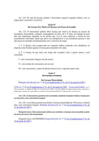Art. 124. No caso de licença, poderá o funcionário requerer inspeção médica, caso se 
julgue apto a reassumir o exercício. 
Seção IV 
Da Licença Por Motivo de Doença em Pessoa da Família 
Art. 125. O funcionário poderá obter licença por motivo de doença na pessoa de 
ascendente, descendente, colateral, consangüíneo ou afim, até o 2º grau, de cônjuge do qual 
não seja legalmente separado ou de pessoa que viva às suas expensas e conste do seu 
assentamento individual, desde que prove ser indispensável a sua assistência pessoal e esta 
não possa ser prestada simultaneamente com o exercício do cargo. 
§ 1º A doença será comprovada em inspeção médica realizada com obediência ao 
disposto neste Estatuto quanto à licença para tratamento de saúde. 
§ 2º A licença de que trata este artigo não excederá vinte e quatro meses e será 
concedida: 
I - com vencimento integral, até três meses; 
II - com metade do vencimento, até um ano; 
III - sem vencimento, a partir do décimo terceiro ate o vigésimo quarto mês. 
Seção V 
Da Licença a Gestante 
Da Licença-Maternidade 
(Redação alterada pelo art. 1º da Lei Complementar nº 91, de 21 de junho de 2007.) 
(Vide art. 2º da Lei Complementar nº 91, de 21 de junho de 2007 – licença-paternidade. Art. 2º 
Pelo nascimento ou adoção de filhos até 8 (oito) anos de idade, o servidor público da administração direta, autárquica e 
fundacional, ocupante de cargo público, terá direito à licença-paternidade de 15 (quinze) dias consecutivos.) 
Art. 126. À funcionária gestante será concedida, mediante inspeção médica, licença por 
noventa dias, com vencimento integral. 
Art. 126. A servidora gestante tem direito à licença-maternidade de 180 (cento e oitenta) 
dias, com vencimento integral. (Redação alterada pelo art. 1º da Lei Complementar nº 91, de 
21 de junho de 2007.) 
Parágrafo único. Salvo prescrição médica em contrário, a licença será concedida a partir 
do início do oitavo mês de gestação. 
Parágrafo único. (SUPRIMIDO) (Suprimido pelo art. 1º da Lei Complementar nº 91, de 
21 de junho de 2007.) 
 