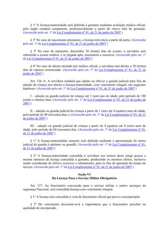 § 1º A licença-maternidade será deferida à gestante mediante avaliação médica oficial, 
pelo órgão estadual competente, preferencialmente a partir do oitavo mês de gestação. 
(Acrescido pelo art. 1º da Lei Complementar nº 91, de 21 de junho de 2007.) 
§ 2º No caso de nascimento prematuro, a licença terá início a partir do parto. (Acrescido 
pelo art. 1º da Lei Complementar nº 91, de 21 de junho de 2007.) 
§ 3º No caso de natimorto, decorridos 30 (trinta) dias do evento, a servidora será 
submetida a exame médico, e se julgada apta, reassumirá o exercício. (Acrescido pelo art. 1º 
da Lei Complementar nº 91, de 21 de junho de 2007.) 
§ 4º No caso de aborto atestado por médico oficial, a servidora terá direito a 30 (trinta) 
dias de repouso remunerado. (Acrescido pelo art. 1º da Lei Complementar nº 91, de 21 de 
junho de 2007.) 
Art. 126–A. A servidora estadual que adotar ou obtiver a guarda judicial para fins de 
adoção de criança tem direito a licença-maternidade, com vencimento integral, nas seguintes 
hipóteses: (Acrescido pelo art. 1º da Lei Complementar nº 91, de 21 de junho de 2007.) 
I – adoção ou guarda judicial de criança até 1 (um) ano de idade, pelo período de 180 
(cento e oitenta) dias; (Acrescido pelo art. 1º da Lei Complementar nº 91, de 21 de junho de 
2007.) 
II – adoção ou guarda judicial de criança a partir de 1 (um) até 4 (quatro) anos de idade, 
pelo período de 90 (noventa) dias; e (Acrescido pelo art. 1º da Lei Complementar nº 91, de 21 
de junho de 2007.) 
III – adoção ou guarda judicial de criança a partir de 4 (quatro) até 8 (oito) anos de 
idade, pelo período de 60 (sessenta) dias. (Acrescido pelo art. 1º da Lei Complementar nº 91, 
de 21 de junho de 2007.) 
§ 1º A licença-maternidade somente será deferida mediante a apresentação do termo 
judicial de guarda à adotante ou guardiã. (Acrescido pelo art. 1º da Lei Complementar nº 91, 
de 21 de junho de 2007.) 
§ 2º A licença-maternidade concedida à servidora nos termos deste artigo possui a 
mesma natureza da licença concedida à gestante, produzindo os mesmos efeitos, inclusive 
sendo considerado de efetivo exercício o afastamento, para os fins de apuração do tempo de 
serviço. (Acrescido pelo art. 1º da Lei Complementar nº 91, de 21 de junho de 2007.) 
Seção VI 
Da Licença Para o Serviço Militar Obrigatório 
Art. 127. Ao funcionário convocado para o serviço militar e outros encargos da 
segurança Nacional, será concedida licença com vencimento integral. 
§ 1º A licença será concedida à vista de documento oficial que prove a incorporação. 
§ 2º Do vencimento descontar-se-á a importância que o funcionário perceber na 
qualidade de incorporado. 
 