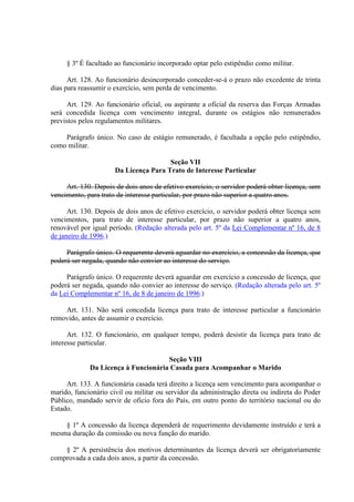 § 3º É facultado ao funcionário incorporado optar pelo estipêndio como militar. 
Art. 128. Ao funcionário desincorporado conceder-se-á o prazo não excedente de trinta 
dias para reassumir o exercício, sem perda de vencimento. 
Art. 129. Ao funcionário oficial, ou aspirante a oficial da reserva das Forças Armadas 
será concedida licença com vencimento integral, durante os estágios não remunerados 
previstos pelos regulamentos militares. 
Parágrafo único. No caso de estágio remunerado, é facultada a opção pelo estipêndio, 
como militar. 
Seção VII 
Da Licença Para Trato de Interesse Particular 
Art. 130. Depois de dois anos de efetivo exercício, o servidor poderá obter licença, sem 
vencimento, para trato de interesse particular, por prazo não superior a quatro anos. 
Art. 130. Depois de dois anos de efetivo exercício, o servidor poderá obter licença sem 
vencimentos, para trato de interesse particular, por prazo não superior a quatro anos, 
renovável por igual período. (Redação alterada pelo art. 5º da Lei Complementar nº 16, de 8 
de janeiro de 1996.) 
Parágrafo único. O requerente deverá aguardar no exercício, a concessão da licença, que 
poderá ser negada, quando não convier ao interesse do serviço. 
Parágrafo único. O requerente deverá aguardar em exercício a concessão de licença, que 
poderá ser negada, quando não convier ao interesse do serviço. (Redação alterada pelo art. 5º 
da Lei Complementar nº 16, de 8 de janeiro de 1996.) 
Art. 131. Não será concedida licença para trato de interesse particular a funcionário 
removido, antes de assumir o exercício. 
Art. 132. O funcionário, em qualquer tempo, poderá desistir da licença para trato de 
interesse particular. 
Seção VIII 
Da Licença à Funcionária Casada para Acompanhar o Marido 
Art. 133. A funcionária casada terá direito a licença sem vencimento para acompanhar o 
marido, funcionário civil ou militar ou servidor da administração direta ou indireta do Poder 
Público, mandado servir de oficio fora do País, em outro ponto do território nacional ou do 
Estado. 
§ 1º A concessão da licença dependerá de requerimento devidamente instruído e terá a 
mesma duração da comissão ou nova função do marido. 
§ 2º A persistência dos motivos determinantes da licença deverá ser obrigatoriamente 
comprovada a cada dois anos, a partir da concessão. 
 