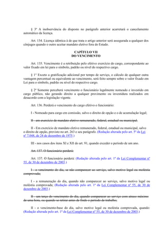 § 3º A inobservância do disposto no parágrafo anterior acarretará o cancelamento 
automático da licença. 
Art. 134. Licença idêntica à de que trata o artigo anterior será assegurada a qualquer dos 
cônjuges quando o outro aceitar mandato eletivo fora do Estado. 
CAPÍTULO VII 
DO VENCIMENTO 
Art. 135. Vencimento é a retribuição pelo efetivo exercício do cargo, correspondente ao 
valor fixado em lei para o símbolo, padrão ou nível do respectivo cargo. 
§ 1° Exceto a gratificação adicional por tempo de serviço, o cálculo de qualquer outra 
vantagem percentual ou equivalente ao vencimento, será feito sempre sobre o valor fixado em 
Lei para o símbolo, padrão ou nível do respectivo cargo. 
§ 2º Somente perceberá vencimento o funcionário legalmente nomeado e investido em 
cargo público, não gerando direito a qualquer provimento ou investidura realizados em 
desacordo com a legislação vigente. 
Art. 136. Perderá o vencimento do cargo efetivo o funcionário: 
I - Nomeado para cargo em comissão, salvo o direito de opção e o de acumulação legal; 
II - em exercício de mandato eletivo remunerado, federal, estadual ou municipal. 
II - Em exercício de mandato eletivo remunerado, federal, estadual ou municipal, salvo 
o direito de opção, previsto no art. 263 e seu parágrafo. (Redação alterada pelo art. 5º da Lei 
nº 7.048, de 24 de dezembro de 1975.) 
III - nos casos dos itens XI e XII do art. 91, quando exceder o período de um ano. 
Art. 137. O funcionário perderá: 
Art. 137. O funcionário perderá: (Redação alterada pelo art. 1º da Lei Complementar nº 
55, de 30 de dezembro de 2003.) 
I - o vencimento do dia, se não comparecer ao serviço, salvo motivo legal ou moléstia 
comprovada; 
I - a remuneração do dia, quando não comparecer ao serviço, salvo motivo legal ou 
moléstia comprovada; (Redação alterada pelo art. 1º da Lei Complementar nº 55, de 30 de 
dezembro de 2003.) 
II - um terço do vencimento do dia, quando comparecer ao serviço com atraso máximo 
de uma hora, ou quando se retirar antes de findo o período de trabalho; 
II - o vencimento-base do dia, salvo motivo legal ou moléstia comprovada, quando: 
(Redação alterada pelo art. 1º da Lei Complementar nº 55, de 30 de dezembro de 2003.) 
 