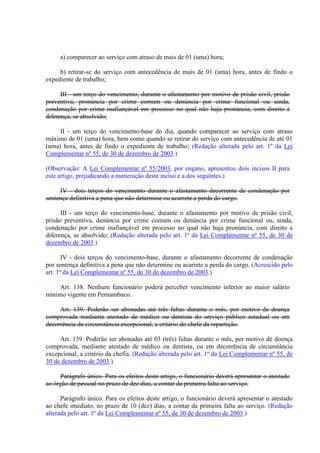 a) comparecer ao serviço com atraso de mais de 01 (uma) hora; 
b) retirar-se do serviço com antecedência de mais de 01 (uma) hora, antes de findo o 
expediente de trabalho; 
III - um terço do vencimento, durante o afastamento por motivo de prisão civil, prisão 
preventiva, pronúncia por crime comum ou denúncia por crime funcional ou ainda, 
condenação por crime inafiançável em processo no qual não haja pronúncia, com direito à 
diferença, se absolvido; 
II - um terço do vencimento-base do dia, quando comparecer ao serviço com atraso 
máximo de 01 (uma) hora, bem como quando se retirar do serviço com antecedência de até 01 
(uma) hora, antes de findo o expediente de trabalho; (Redação alterada pelo art. 1º da Lei 
Complementar nº 55, de 30 de dezembro de 2003.) 
(Observação: A Lei Complementar nº 55/2003, por engano, apresentou dois incisos II para 
este artigo, prejudicando a numeração deste inciso e a dos seguintes.) 
IV - dois terços do vencimento durante o afastamento decorrente de condenação por 
sentença definitiva a pena que não determine ou acarrete a perda do cargo. 
III - um terço do vencimento-base, durante o afastamento por motivo de prisão civil, 
prisão preventiva, denúncia por crime comum ou denúncia por crime funcional ou, ainda, 
condenação por crime inafiançável em processo no qual não haja pronúncia, com direito a 
diferença, se absolvido; (Redação alterada pelo art. 1º da Lei Complementar nº 55, de 30 de 
dezembro de 2003.) 
IV - dois terços do vencimento-base, durante o afastamento decorrente de condenação 
por sentença definitiva a pena que não determine ou acarrete a perda do cargo. (Acrescido pelo 
art. 1º da Lei Complementar nº 55, de 30 de dezembro de 2003.) 
Art. 138. Nenhum funcionário poderá perceber vencimento inferior ao maior salário 
mínimo vigente em Pernambuco. 
Art. 139. Poderão ser abonadas até três faltas durante o mês, por motivo de doença 
comprovada mediante atestado de médico ou dentista do serviço público estadual ou em 
decorrência de circunstância excepcional, a critério do chefe da repartição. 
Art. 139. Poderão ser abonadas até 03 (três) faltas durante o mês, por motivo de doença 
comprovada, mediante atestado de médico ou dentista, ou em decorrência de circunstância 
excepcional, a critério da chefia. (Redação alterada pelo art. 1º da Lei Complementar nº 55, de 
30 de dezembro de 2003.) 
Parágrafo único. Para os efeitos deste artigo, o funcionário deverá apresentar o atestado 
ao órgão de pessoal no prazo de dez dias, a contar da primeira falta ao serviço. 
Parágrafo único. Para os efeitos deste artigo, o funcionário deverá apresentar o atestado 
ao chefe imediato, no prazo de 10 (dez) dias, a contar da primeira falta ao serviço. (Redação 
alterada pelo art. 1º da Lei Complementar nº 55, de 30 de dezembro de 2003.) 
 