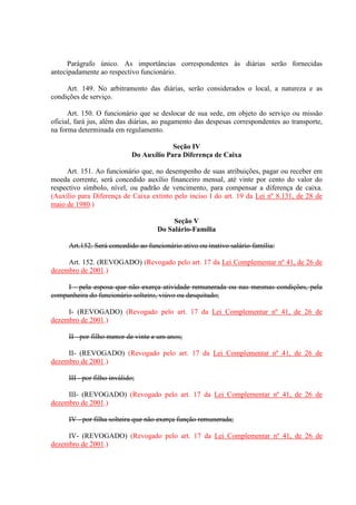 Parágrafo único. As importâncias correspondentes às diárias serão fornecidas 
antecipadamente ao respectivo funcionário. 
Art. 149. No arbitramento das diárias, serão considerados o local, a natureza e as 
condições de serviço. 
Art. 150. O funcionário que se deslocar de sua sede, em objeto do serviço ou missão 
oficial, fará jus, além das diárias, ao pagamento das despesas correspondentes ao transporte, 
na forma determinada em regulamento. 
Seção IV 
Do Auxílio Para Diferença de Caixa 
Art. 151. Ao funcionário que, no desempenho de suas atribuições, pagar ou receber em 
moeda corrente, será concedido auxílio financeiro mensal, até vinte por cento do valor do 
respectivo símbolo, nível, ou padrão de vencimento, para compensar a diferença de caixa. 
(Auxílio para Diferença de Caixa extinto pelo inciso I do art. 19 da Lei nº 8.131, de 28 de 
maio de 1980.) 
Seção V 
Do Salário-Família 
Art.152. Será concedido ao funcionário ativo ou inativo salário-família: 
Art. 152. (REVOGADO) (Revogado pelo art. 17 da Lei Complementar nº 41, de 26 de 
dezembro de 2001.) 
I - pela esposa que não exerça atividade remunerada ou nas mesmas condições, pela 
companheira do funcionário solteiro, viúvo ou desquitado; 
I- (REVOGADO) (Revogado pelo art. 17 da Lei Complementar nº 41, de 26 de 
dezembro de 2001.) 
II - por filho menor de vinte e um anos; 
II- (REVOGADO) (Revogado pelo art. 17 da Lei Complementar nº 41, de 26 de 
dezembro de 2001.) 
III - por filho inválido; 
III- (REVOGADO) (Revogado pelo art. 17 da Lei Complementar nº 41, de 26 de 
dezembro de 2001.) 
IV - por filha solteira que não exerça função remunerada; 
IV- (REVOGADO) (Revogado pelo art. 17 da Lei Complementar nº 41, de 26 de 
dezembro de 2001.) 
 