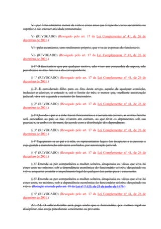 V - por filho estudante menor de vinte e cinco anos que freqüentar curso secundário ou 
superior e não exercer atividade remunerada; 
V- (REVOGADO) (Revogado pelo art. 17 da Lei Complementar nº 41, de 26 de 
dezembro de 2001.) 
VI - pelo ascendente, sem rendimento próprio, que viva às expensas do funcionário. 
VI- (REVOGADO) (Revogado pelo art. 17 da Lei Complementar nº 41, de 26 de 
dezembro de 2001.) 
§ 1º O funcionário que por qualquer motivo, não viver em companhia da esposa, não 
perceberá o salário-família a ela correspondente; 
§ 1º (REVOGADO) (Revogado pelo art. 17 da Lei Complementar nº 41, de 26 de 
dezembro de 2001.) 
§ 2º É considerado filho para os fins deste artigo, aquele de qualquer condição, 
inclusive o adotivo, o enteado e, até o limite de três, o menor que, mediante autorização 
judicial, viva sob a guarda e sustento do funcionário. 
§ 2º (REVOGADO) (Revogado pelo art. 17 da Lei Complementar nº 41, de 26 de 
dezembro de 2001.) 
§ 3º Quando o pai e a mãe forem funcionários e viverem em comum, o salário-família 
será concedido ao pai; se não viverem em comum, ao que tiver os dependentes sob sua 
guarda; e, se ambos os tiverem, de acordo com a distribuição dos dependentes; 
§ 3º (REVOGADO) (Revogado pelo art. 17 da Lei Complementar nº 41, de 26 de 
dezembro de 2001.) 
§ 4º Equiparam-se ao pai e à mãe, os representantes legais dos incapazes e as pessoas a 
cuja guarda e manutenção estiverem confiados, por autorização judicial. 
§ 4º (REVOGADO) (Revogado pelo art. 17 da Lei Complementar nº 41, de 26 de 
dezembro de 2001.) 
§ 5º Entende-se por companheira a mulher solteira, desquitada ou viúva que viva há 
cinco anos no mínimo, sob a dependência econômica do funcionário solteiro, desquitado ou 
viúvo, enquanto persistir o impedimento legal de qualquer das partes para o casamento. 
§ 5º Entende-se por companheira a mulher solteira, desquitada ou viúva que vive há 
cinco anos, no mínimo, sob a dependência econômica do funcionário solteiro, desquitado ou 
viúvo. (Redação alterada pelo art. 18 da Lei nº 7.125, de 23 de junho de 1976.) 
§ 5º (REVOGADO) (Revogado pelo art. 17 da Lei Complementar nº 41, de 26 de 
dezembro de 2001.) 
Art.153. O salário-família será pago ainda que o funcionário, por motivo legal ou 
disciplinar, não esteja percebendo vencimento ou provento. 
 