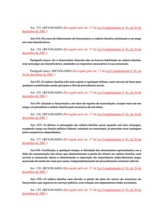 Art. 153. (REVOGADO) (Revogado pelo art. 17 da Lei Complementar nº 41, de 26 de 
dezembro de 2001.) 
Art.154. No caso de falecimento do funcionário, o salário-família continuará a ser pago 
aos seus beneficiários. 
Art. 154. (REVOGADO) (Revogado pelo art. 17 da Lei Complementar nº 41, de 26 de 
dezembro de 2001.) 
Parágrafo único. Se o funcionário falecido não se houver habilitado ao salário-família, 
este será pago aos beneficiários, atendidos os requisitos necessários à sua concessão. 
Parágrafo único. (REVOGADO) (Revogado pelo art. 17 da Lei Complementar nº 41, de 
26 de dezembro de 2001.) 
Art.155. O salário-família não está sujeito a qualquer tributo, nem servirá de base para 
qualquer contribuição ainda que para o fim de previdência social. 
Art. 155. (REVOGADO) (Revogado pelo art. 17 da Lei Complementar nº 41, de 26 de 
dezembro de 2001.) 
Art.156. Quando o funcionário, em face de regime de acumulação, ocupar mais de um 
cargo, só perceberá o salário-família pelo exercício de um deles. 
Art. 156. (REVOGADO) (Revogado pelo art. 17 da Lei Complementar nº 41, de 26 de 
dezembro de 2001.) 
Art. 157. O direito à percepção do salário-família cessa quando um dos cônjuges, 
ocupando cargo ou função pública federal, estadual ou municipal, já perceber essa vantagem 
pelos respectivos dependentes. 
Art. 157. (REVOGADO) (Revogado pelo art. 17 da Lei Complementar nº 41, de 26 de 
dezembro de 2001.) 
Art.158. Verificada, a qualquer tempo, a falsidade dos documentos apresentados, ou a 
falta de comunicação dos fatos que determinarem a perda do direito ao salário-família, será 
revista a concessão deste e determinada a reposição da importância indevidamente paga, 
acrescida da multa de vinte por cento, independentemente do procedimento criminal cabível. 
Art. 158. (REVOGADO) (Revogado pelo art. 17 da Lei Complementar nº 41, de 26 de 
dezembro de 2001.) 
Art. 159. O salário-família será devido a partir da data do início do exercício do 
funcionário que ingresse no serviço público, com relação aos dependentes então existentes. 
Art. 159. (REVOGADO) (Revogado pelo art. 17 da Lei Complementar nº 41, de 26 de 
dezembro de 2001.) 
 