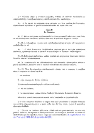 § 4º Mediante seleção e concurso adequados, poderão ser admitidos funcionários de 
capacidade física reduzida, para cargos especificados em lei e regulamento. 
Art. 14. Os cargos em comissão serão providos por livre escolha do Governador, 
respeitados os requisitos e as qualificações estabelecidas por lei em cada caso. 
Seção II 
Do Concurso 
Art. 15. O concurso para o provimento efetivo de cargo especificado como classe única 
ou inicial de série de classes será público, constando de provas ou de provas e títulos. 
Art. 16. A realização do concurso será centralizada em órgão próprio, salvo as exceções 
estabelecidas em lei. 
Art. 17. O edital de concurso disciplinará os requisitos para a inscrição, processo de 
realização, o prazo de validade, os critérios de classificação, os recursos e a homologação. 
Art. 18. Independerá de limite de idade a inscrição em concurso de funcionário público, 
inclusive o de serviços autárquicos. 
Art. 19. A classificação dos concorrentes será feita mediante a atribuição de pontos às 
provas e aos títulos, de acordo com os critérios estabelecidos no edital do concurso. 
Art. 20. Além dos requisitos especificamente exigidos para o concurso, o candidato 
deverá comprovar, no ato da inscrição: 
I - ser brasileiro; 
II - estar em gozo dos direitos políticos; 
III - estar quite com as obrigações militares e eleitorais; 
IV - ter boa conduta; 
V - haver completado a idade mínima fixada por lei em razão da natureza do cargo; 
VI - contar, no máximo, quarenta anos de idade, ressalvadas as exceções legais. 
§ 1º Nos concursos relativos a cargos para cujo provimento é exigida formação 
universitária, só poderá inscrever-se quem tenha mais de vinte e um e menos de quarenta e 
cinco anos de idade. 
§ 1º É fixada em cinqüenta (50) anos a idade máxima para nomeação em concurso 
público destinado ao ingresso no serviço estadual e sua autarquias, mantidos os limites de 
idade fixados em lei específica para os cargos devidamente indicados. (Redação alterada pelo 
art. 1º da Lei nº 7.231, de 4 de novembro de 1976.) 
 