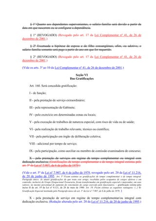 § 1º Quanto aos dependentes supervenientes, o salário-família será devido a partir da 
data em que nascerem ou se configurar a dependência. 
§ 1º (REVOGADO) (Revogado pelo art. 17 da Lei Complementar nº 41, de 26 de 
dezembro de 2001.) 
§ 2º Excetuada a hipótese de esposa e de filho consangüíneo, afim, ou adotivo, o 
salário-família somente será pago a partir do ano em que for requerido. 
§ 2º (REVOGADO) (Revogado pelo art. 17 da Lei Complementar nº 41, de 26 de 
dezembro de 2001.) 
(Vide os arts. 3º ao 10 da Lei Complementar nº 41, de 26 de dezembro de 2001.) 
Seção VI 
Das Gratificações 
Art. 160. Será concedida gratificação: 
I - de função; 
II - pela prestação de serviço extraordinário; 
III - pela representação de Gabinete; 
IV - pelo exercício em determinadas zonas ou locais; 
V - pela execução de trabalhos de natureza especial, com risco de vida ou de saúde; 
VI - pela realização de trabalho relevante, técnico ou científico; 
VII - pela participação em órgão de deliberação coletiva; 
VIII - adicional por tempo de serviço; 
IX - pela participação, como auxiliar ou membro de comissão examinadora de concurso; 
X - pela prestação de serviços em regime de tempo complementar ou integral com 
dedicação exclusiva; (Gratificações de tempo complementar e de tempo integral extintas pelo 
art. 5º da Lei nº 7.907, de 6 de julho de 1979.) 
(Vide o art. 5º da Lei nº 7.907, de 6 de julho de 1979, revogado pelo art. 20 da Lei nº 11.216, 
de 20 de junho de 1995. Art. 5º Ficam extintas as gratificações de tempo complementar e de tempo integral. 
Parágrafo único. As atuais gratificações de que trata este artigo, recebidas pelos ocupantes de cargos efetivos e em 
comissão, inclusive do Grupo Ocupacional Tesouraria, ficam transformadas em gratificação especial e majoradas, em seus 
valores, no mesmo percentual de aumento do vencimento do cargo exercido pelo funcionário. – gratificação extinta pelo 
inciso II do art. 19 da Lei nº 8.121, de 28 de maio de 1980. Art. 19. Ficam extintas as seguintes vantagens: (...) II-Gratificação 
Especial instituída pelo Parágrafo único do art. 5º da Lei nº 7.907, de 6 de julho de 1979. ) 
X - pela prestação de serviço em regime de tempo complementar/ou integral com 
dedicação exclusiva. (Redação alterada pelo art. 20 da Lei nº 11.216, de 20 de junho de 1995.) 
 
