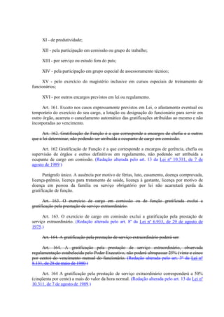 XI - de produtividade; 
XII - pela participação em comissão ou grupo de trabalho; 
XIII - por serviço ou estudo fora do país; 
XIV - pela participação em grupo especial de assessoramento técnico; 
XV - pelo exercício do magistério inclusive em cursos especiais de treinamento de 
funcionários; 
XVI - por outros encargos previstos em lei ou regulamento. 
Art. 161. Exceto nos casos expressamente previstos em Lei, o afastamento eventual ou 
temporário do exercício do seu cargo, a lotação ou designação do funcionário para servir em 
outro órgão, acarreta o cancelamento automático das gratificações atribuídas ao mesmo e não 
incorporadas ao vencimento. 
Art. 162. Gratificação de Função é a que corresponde a encargos de chefia e a outros 
que a lei determinar, não podendo ser atribuída a ocupante de cargo em comissão. 
Art. 162 Gratificação de Função é a que corresponde a encargos de gerência, chefia ou 
supervisão de órgãos e outros definitivos em regulamento, não podendo ser atribuída a 
ocupante de cargo em comissão. (Redação alterada pelo art. 13 da Lei nº 10.311, de 7 de 
agosto de 1989.) 
Parágrafo único. A ausência por motivo de férias, luto, casamento, doença comprovada, 
licença-prêmio, licença para tratamento de saúde, licença à gestante, licença por motivo de 
doença em pessoa da família ou serviço obrigatório por lei não acarretará perda da 
gratificação de função. 
Art. 163. O exercício de cargo em comissão ou de função gratificada exclui a 
gratificação pela prestação de serviço extraordinário. 
Art. 163. O exercício de cargo em comissão exclui a gratificação pela prestação de 
serviço extraordinário. (Redação alterada pelo art. 8º da Lei nº 6.933, de 29 de agosto de 
1975.) 
Art. 164. A gratificação pela prestação de serviço extraordinário poderá ser: 
Art. 164. A gratificação pela prestação de serviço extraordinário, observada 
regulamentação estabelecida pelo Poder Executivo, não poderá ultrapassar 25% (vinte e cinco 
por cento) do vencimento mensal do funcionário. (Redação alterada pelo art. 3º da Lei nº 
8.131, de 28 de maio de 1980.) 
Art. 164 A gratificação pela prestação de serviço extraordinário corresponderá a 50% 
(cinqüenta por cento) a mais do valor da hora normal. (Redação alterada pelo art. 13 da Lei nº 
10.311, de 7 de agosto de 1989.) 
 