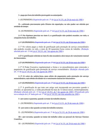 I - paga por hora de trabalho prorrogado ou antecipado; 
I- (SUPRIMIDO) (Suprimido pelo art. 3º da Lei nº 8.131, de 28 de maio de 1980.) 
II - arbitrada previamente pelo Diretor da repartição, se não puder ser aferida por 
unidade de tempo. 
II- (SUPRIMIDO) (Suprimido pelo art. 3º da Lei nº 8.131, de 28 de maio de 1980.) 
§ 1º Na hipótese prevista no item I, a gratificação não poderá exceder, no mês, a 
cinquenta horas de trabalho. 
§ 1º (SUPRIMIDO) (Suprimido pelo art. 3º da Lei nº 8.131, de 28 de maio de 1980.) 
§ 1º Os valores pagos a título de gratificação pela prestação de serviço extraordinário 
não poderão exceder, no mês, a mais de 40 (quarenta) horas extras de trabalho. (Redação 
alterada pelo art. 13 da Lei nº 10.311, de 7 de agosto de 1989.) 
§ 2º A gratificação referida no item II, não excederá a dois terços do vencimento mensal 
do funcionário. 
§ 2º (SUPRIMIDO) (Suprimido pelo art. 3º da Lei nº 8.131, de 28 de maio de 1980.) 
§ 2º O Poder Executivo regulamentará a forma e os procedimentos para concessão e 
pagamento da gratificação pela prestação de serviço extraordinário. (Redação alterada pelo 
art. 13 da Lei nº 10.311, de 7 de agosto de 1989.) 
§ 3º O valor do salário-hora, para efeito de pagamento pela prestação de serviço 
extraordinário, será obtido dividindo-se o vencimento mensal do funcionário: 
§ 3º (SUPRIMIDO) (Suprimido pelo art. 3º da Lei nº 8.131, de 28 de maio de 1980.) 
§ 3º A gratificação de que trata este artigo será incorporada aos proventos quando o 
servidor, ao aposentar-se, a venha percebendo há mais de 12 (doze) meses, ininterruptamente. 
(Redação alterada pelo art. 13 da Lei nº 10.311, de 7 de agosto de 1989.) (Prejudicado pela 
nova redação do § 4º dada pelo art. 1º da Lei nº 10.321, de 6 de setembro de 1989.) 
I - por cento e quarenta, quando se tratar de trabalho diurno; 
I - (SUPRIMIDO) (Suprimido pelo art. 3º da Lei nº 8.131, de 28 de maio de 1980.) 
II - por cento e dez quando se tratar de trabalho noturno; 
II - (SUPRIMIDO) (Suprimido pelo art. 3º da Lei nº 8.131, de 28 de maio de 1980.) 
III - por noventa, quando se tratar de trabalho afeto ao pessoal do Serviço Técnico 
Científico. 
III - (SUPRIMIDO) (Suprimido pelo art. 3º da Lei nº 8.131, de 28 de maio de 1980.) 
 