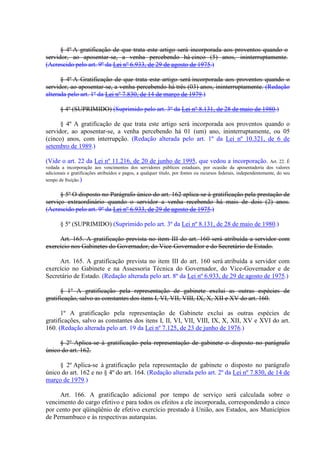 § 4º A gratificação de que trata este artigo será incorporada aos proventos quando o 
servidor, ao aposentar-se, a venha percebendo há cinco (5) anos, ininterruptamente. 
(Acrescido pelo art. 9º da Lei nº 6.933, de 29 de agosto de 1975.) 
§ 4º A Gratificação de que trata este artigo será incorporada aos proventos quando o 
servidor, ao aposentar-se, a venha percebendo há três (03) anos, ininterruptamente. (Redação 
alterada pelo art. 1º da Lei nº 7.830, de 14 de março de 1979.) 
§ 4º (SUPRIMIDO) (Suprimido pelo art. 3º da Lei nº 8.131, de 28 de maio de 1980.) 
§ 4º A gratificação de que trata este artigo será incorporada aos proventos quando o 
servidor, ao aposentar-se, a venha percebendo há 01 (um) ano, ininterruptamente, ou 05 
(cinco) anos, com interrupção. (Redação alterada pelo art. 1º da Lei nº 10.321, de 6 de 
setembro de 1989.) 
(Vide o art. 22 da Lei nº 11.216, de 20 de junho de 1995, que vedou a incorporação. Art. 22. É 
vedada a incorporação aos vencimentos dos servidores públicos estaduais, por ocasião da aposentadoria dos valores 
adicionais e gratificações atribuídos e pagos, a qualquer título, por fontes ou recursos federais, independentemente, do seu 
tempo de fruição.) 
§ 5º O disposto no Parágrafo único do art. 162 aplica-se à gratificação pela prestação de 
serviço extraordinário quando o servidor a venha recebendo há mais de dois (2) anos. 
(Acrescido pelo art. 9º da Lei nº 6.933, de 29 de agosto de 1975.) 
§ 5º (SUPRIMIDO) (Suprimido pelo art. 3º da Lei nº 8.131, de 28 de maio de 1980.) 
Art. 165. A gratificação prevista no item III do art. 160 será atribuída a servidor com 
exercício nos Gabinetes do Governador, do Vice-Governador e do Secretário de Estado. 
Art. 165. A gratificação prevista no item III do art. 160 será atribuída a servidor com 
exercício no Gabinete e na Assessoria Técnica do Governador, do Vice-Governador e de 
Secretário de Estado. (Redação alterada pelo art. 8º da Lei nº 6.933, de 29 de agosto de 1975.) 
§ 1º A gratificação pela representação de gabinete exclui as outras espécies de 
gratificação, salvo as constantes dos itens I, VI, VII, VIII, IX, X, XII e XV do art. 160. 
1º A gratificação pela representação de Gabinete exclui as outras espécies de 
gratificações, salvo as constantes dos itens I, II, VI, VII, VIII, IX, X, XII, XV e XVI do art. 
160. (Redação alterada pelo art. 19 da Lei nº 7.125, de 23 de junho de 1976.) 
§ 2º Aplica-se à gratificação pela representação de gabinete o disposto no parágrafo 
único do art. 162. 
§ 2º Aplica-se à gratificação pela representação de gabinete o disposto no parágrafo 
único do art. 162 e no § 4º do art. 164. (Redação alterada pelo art. 2º da Lei nº 7.830, de 14 de 
março de 1979.) 
Art. 166. A gratificação adicional por tempo de serviço será calculada sobre o 
vencimento do cargo efetivo e para todos os efeitos a ele incorporada, correspondendo a cinco 
por cento por qüinqüênio de efetivo exercício prestado à União, aos Estados, aos Municípios 
de Pernambuco e às respectivas autarquias. 
 