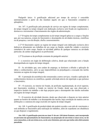 Parágrafo único. A gratificação adicional por tempo de serviço é concedida 
automaticamente a partir do dia imediato àquele em que o funcionário completar o 
qüinqüênio. 
Art. 167. A gratificação pela prestação de serviço em regime de tempo complementar, 
de tempo integral ou tempo integral com dedicação exclusiva será fixada em regulamento e 
destina-se a incrementar o funcionamento dos órgãos da administração. 
§ 1º O regime de tempo complementar ou de tempo integral aplica-se a cargos e funções 
que, por sua natureza, exijam do funcionário o desempenho de atividades técnicas, científicas 
ou de pesquisa, e aos de direção, chefia e assessoramento. 
§ 2º O funcionário sujeito ao regime de tempo integral com dedicação exclusiva deve 
dedicar-se plenamente aos trabalhos de seu cargo ou função, sendo-lhe vedado o exercício 
cumulativo de outro cargo, função ou atividade pública de qualquer natureza ou atividade 
particular, de caráter empregatício ou profissional. 
§ 3º Excetuam-se da proibição constante do parágrafo anterior: 
I - o exercício em órgão de deliberação coletiva, desde que relacionado com a função 
desempenhada em regime de tempo integral; 
II - As atividades que, sem caráter de emprego, se destinem a difusão e aplicação de 
idéias e conhecimentos, salvo as que impossibilitem ou prejudiquem a execução das tarefas 
inerentes ao regime de tempo integral; 
III - A prestação de assistência não remunerada a outros serviços, visando a aplicação de 
conhecimentos técnicos ou científicos, quando solicitada através da repartição a que pertence 
o funcionário; 
IV - O exercício, no interior do Estado, de profissão regulamentada, de nível superior, 
por funcionário residente e lotado no interior do Estado, desde que seja observado o 
respectivo horário de trabalho e não haja prejuízo para o desempenho das tarefas realizadas 
em regime de tempo integral. 
V - O exercício de atividade docente, desde que observado o disposto no item anterior 
quanto ao horário de trabalho e ao desempenho das tarefas, haja correlação de matéria com as 
atribuições e a natureza do cargo exercido em regime de tempo integral. 
Art. 168. A gratificação de produtividade não poderá exceder a um mês de vencimento e 
será atribuída ao funcionário pela realização de trabalhos, além do expediente em obediência 
ao que dispuser o regulamento. 
Art. 169. A gratificação prevista no item V do art. 160 deste Estatuto, será incorporada 
ao provento da aposentadoria do funcionário, na proporção de um trinta e cinco avos, se do 
sexo masculino, e de um trinta avos, se do sexo feminino, por ano que tenha sido efetivamente 
percebida. 
 