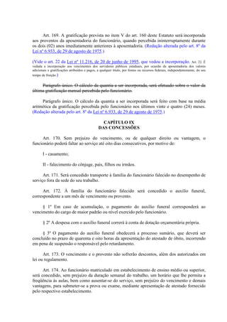 Art. 169. A gratificação prevista no item V do art. 160 deste Estatuto será incorporada 
aos proventos da aposentadoria do funcionário, quando percebida ininterruptamente durante 
os dois (02) anos imediatamente anteriores à aposentadoria. (Redação alterada pelo art. 8º da 
Lei nº 6.933, de 29 de agosto de 1975.) 
(Vide o art. 22 da Lei nº 11.216, de 20 de junho de 1995, que vedou a incorporação. Art. 22. É 
vedada a incorporação aos vencimentos dos servidores públicos estaduais, por ocasião da aposentadoria dos valores 
adicionais e gratificações atribuídos e pagos, a qualquer título, por fontes ou recursos federais, independentemente, do seu 
tempo de fruição.) 
Parágrafo único. O cálculo da quantia a ser incorporada, será efetuado sobre o valor da 
última gratificação mensal percebida pelo funcionário. 
Parágrafo único. O cálculo da quantia a ser incorporada será feito com base na média 
aritmética da gratificação percebida pelo funcionário nos últimos vinte e quatro (24) meses. 
(Redação alterada pelo art. 8º da Lei nº 6.933, de 29 de agosto de 1975.) 
CAPÍTULO IX 
DAS CONCESSÕES 
Art. 170. Sem prejuízo do vencimento, ou de qualquer direito ou vantagem, o 
funcionário poderá faltar ao serviço até oito dias consecutivos, por motivo de: 
I - casamento; 
II - falecimento do cônjuge, pais, filhos ou irmãos. 
Art. 171. Será concedido transporte à família do funcionário falecido no desempenho de 
serviço fora da sede do seu trabalho. 
Art. 172. À família do funcionário falecido será concedido o auxilio funeral, 
correspondente a um mês de vencimento ou provento. 
§ 1º Em caso de acumulação, o pagamento do auxílio funeral corresponderá ao 
vencimento do cargo de maior padrão ou nível exercido pelo funcionário. 
§ 2º A despesa com o auxílio funeral correrá à conta de dotação orçamentária própria. 
§ 3º O pagamento do auxílio funeral obedecerá a processo sumário, que deverá ser 
concluído no prazo de quarenta e oito horas da apresentação do atestado de óbito, incorrendo 
em pena de suspensão o responsável pelo retardamento. 
Art. 173. O vencimento e o provento não sofrerão descontos, além dos autorizados em 
lei ou regulamento. 
Art. 174. Ao funcionário matriculado em estabelecimento de ensino médio ou superior, 
será concedido, sem prejuízo da duração semanal do trabalho, um horário que lhe permita a 
freqüência às aulas, bem como ausentar-se do serviço, sem prejuízo do vencimento e demais 
vantagens, para submeter-se a prova ou exame, mediante apresentação de atestado fornecido 
pelo respectivo estabelecimento. 
 