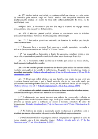 Art. 175. Ao funcionário matriculado em qualquer unidade escolar que necessite mudar 
de domicílio para exercer cargo ou função pública, será assegurada matrícula em 
estabelecimento estadual de ensino na nova sede, independentemente de época ou da 
existência de vaga. 
Parágrafo único. A concessão de que trata este artigo é extensiva ao cônjuge e filhos 
consangüíneos, afins ou adotivos do funcionário. 
Art. 176. O Governo poderá conferir prêmios ao funcionário autor de trabalho 
considerado de interesse público ou de utilidade para a administração. 
Art. 177. O funcionário poderá ser contratado, no interesse do serviço, para função 
técnica especializada. 
§ 1º Enquanto durar o contrato ficará suspensa a relação estatutária, excetuada a 
aplicação das normas contidas nos títulos V e VI deste Estatuto. 
§ 2º Fica assegurado ao funcionário o direito de reassumir, a qualquer tempo, o seu 
cargo efetivo, contando-se para todos os efeitos legais o respectivo tempo de serviço. 
Art. 178. O funcionário poderá ausentar-se do Estado, para estudo ou missão oficial, 
desde que autorizado pelo Governador. 
Art. 178. O servidor poderá ausentar-se do Estado para estudo ou missão oficial, 
mediante autorização do Governador e, na hipótese de delegação, pelo Secretário de Estado ou 
autoridade equiparada. (Redação alterada pelo art. 1º da Lei Complementar nº 17, de 30 de 
dezembro de 1996.) 
Art. 178 O servidor poderá afastar-se de suas funções, para estudo ou para servir em 
organismo internacional com o qual o Brasil mantenha vínculo de cooperação, desde que 
previamente autorizado pelo Governador do Estado, ou Secretário de Estado por ele delegado. 
(Redação alterada pelo art. 1º da Lei Complementar nº 140, de 3 de julho de 2009.) 
§ 1º A ausência não poderá exceder de dois anos, e, finda a missão oficial ou estudo, 
somente decorrido igual período será permitido novo afastamento. 
§ 1º O afastamento para estudo dar-se-á sem prejuízo da remuneração, excluídas as 
vantagens inerentes ao efetivo exercício do cargo, desde que o servidor tenha sido aprovado em 
processo de seleção junto a instituição de ensino e mediante assinatura de termo de 
compromisso. (Redação alterada pelo art. 1º da Lei Complementar nº 17, de 30 de dezembro de 
1996.) 
§ 2º Na hipótese de estudo a autorização estará condicionada à correlação com a 
atividade que exerce o funcionário e à comprovação da freqüência e aproveitamento. 
§ 2º O afastamento referido no parágrafo anterior, sem prejuízo das hipóteses de curso de 
menor duração, dar-se-á nos seguintes prazos: (Redação alterada pelo art. 1º da Lei 
Complementar nº 17, de 30 de dezembro de 1996.) 
 