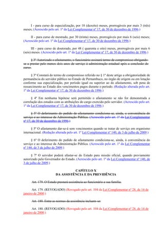 I - para curso de especialização, por 18 (dezoito) meses, prorrogáveis por mais 3 (três) 
meses; (Acrescido pelo art. 1º da Lei Complementar nº 17, de 30 de dezembro de 1996.) 
II - para curso de mestrado, por 30 (trinta) meses, prorrogáveis por mais 6 (seis) meses; 
(Acrescido pelo art. 1º da Lei Complementar nº 17, de 30 de dezembro de 1996.) 
III - para curso de doutorado, por 48 ( quarenta e oito) meses, prorrogáveis por mais 6 
(seis) meses. (Acrescido pelo art. 1º da Lei Complementar nº 17, de 30 de dezembro de 1996.) 
§ 3º Autorizado o afastamento, o funcionário assinará termo de compromisso obrigando-se 
a prestar pelo menos dois anos de serviço à administração estadual após a conclusão do 
curso. 
§ 3º Constará do termo de compromisso referido no § 1º deste artigo a obrigatoriedade de 
permanência do servidor público no Estado de Pernambuco, no órgão de origem ou em lotação 
conforme sua especialização, por período igual ou superior ao do afastamento, sob pena de 
ressarcimento ao Estado dos vencimentos pagos durante o período. (Redação alterada pelo art. 
1º da Lei Complementar nº 17, de 30 de dezembro de 1996.) 
§ 4º Em nenhuma hipótese será permitido o afastamento se não for demonstrada a 
correlação dos estudos com as atribuições do cargo exercido pelo servidor. (Acrescido pelo art. 
1º da Lei Complementar nº 17, de 30 de dezembro de 1996.) 
§ 5º O deferimento do pedido de afastamento condiciona-se, ainda, a conveniência do 
serviço e ao interesse da Administração Pública. (Acrescido pelo art. 1º da Lei Complementar 
nº 17, de 30 de dezembro de 1996.) 
§ 5º O afastamento dar-se-á sem vencimentos quando se tratar de serviço em organismo 
internacional. (Redação alterada pelo art. 1º Lei Complementar nº 140, de 3 de julho de 2009.) 
§ 6º O deferimento do pedido de afastamento condiciona-se, ainda, à conveniência do 
serviço e ao interesse da Administração Pública. (Acrescido pelo art. 1º da Lei Complementar 
nº 140, de 3 de julho de 2009.) 
§ 7º O servidor poderá afastar-se do Estado para missão oficial, quando previamente 
autorizado pelo Governador do Estado. (Acrescido pelo art. 1º da Lei Complementar nº 140, de 
3 de julho de 2009.) 
CAPÍTULO X 
DA ASSISTÊNCIA E DA PREVIDÊNCIA 
Art. 179. O Estado prestará assistência ao funcionário e sua família. 
Art. 179. (REVOGADO) (Revogado pelo art. 104 da Lei Complementar nº 28, de 14 de 
janeiro de 2000.) 
Art. 180. Entre as normas da assistência incluem-se: 
Art. 180. (REVOGADO) (Revogado pelo art. 104 da Lei Complementar nº 28, de 14 de 
janeiro de 2000.) 
 