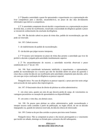 § 1º Quando a autoridade a quem for apresentado o requerimento ou a representação não 
tiver competência para a decisão, encaminhá-lo-á, no prazo de dez dias devidamente 
informado à que detiver a competência. 
§ 2º A autoridade competente deverá decidir o requerimento ou a representação no prazo 
de trinta dias, a contar do recebimento, ressalvada a necessidade de diligência quando o prazo 
se iniciará do conhecimento da conclusão da diligência. 
Art. 184. Da decisão caberá no prazo de trinta dias, pedido de reconsideração, que não 
pode ser renovado. 
Art. 185. Caberá recurso: 
I - do indeferimento do pedido de reconsideração; 
II - da decisão que julgar recurso interposto; 
§ 1º O recurso será interposto no prazo de trinta dias perante a autoridade que tiver de 
proferir a decisão e julgado pela autoridade imediatamente superior. 
§ 2º No encaminhamento do recurso, a autoridade recorrida observará o prazo 
estabelecido no § 1º do art. 183. 
Art. 186. Será considerado tacitamente indeferido o requerimento, a representação, 
pedido de reconsideração ou o recurso que não for decidido dentro do prazo de quarenta e 
cinco dias a contar da data de seu recebimento pela autoridade competente para decisão, salvo 
em caso que exija a realização de diligência ou parecer especial. 
Parágrafo único. No caso de diligência ou parecer especial, o prazo previsto neste artigo 
será acrescido de mais quinze dias improrrogáveis. 
Art. 187. O funcionário decai do direito de pleitear na esfera administrativa: 
I - em cinco anos, quanto aos atos de que decorra perda do cargo, de vencimentos ou 
vantagens pecuniárias ou cassação de aposentadoria ou disponibilidade; 
II - em cento e vinte dias, nos demais casos. 
Art. 188. Os prazos para pleitear na esfera administrativa, pedir reconsideração e 
interpor recurso serão contados a partir da publicação, no órgão oficial, do ato ou decisão 
impugnados ou, quando de natureza reservada, da data da ciência do interessado: 
Art. 189. Contar-se-ão por dias corridos os prazos previstos neste Estatuto. 
Parágrafo único. Não se computará no prazo o dia inicial, prorrogando-se o vencimento 
que incidir em sábado, domingo ou feriado para o primeiro dia útil subsequente. 
TÍTULO V 
DO REGIME DISCIPLINAR 
 