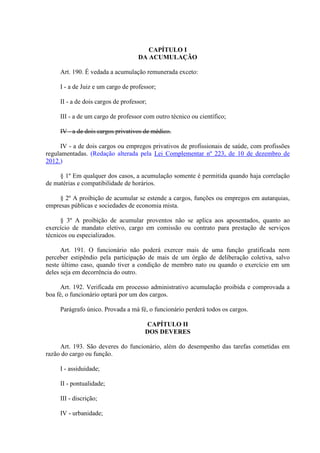 CAPÍTULO I 
DA ACUMULAÇÃO 
Art. 190. É vedada a acumulação remunerada exceto: 
I - a de Juiz e um cargo de professor; 
II - a de dois cargos de professor; 
III - a de um cargo de professor com outro técnico ou científico; 
IV - a de dois cargos privativos de médico. 
IV - a de dois cargos ou empregos privativos de profissionais de saúde, com profissões 
regulamentadas. (Redação alterada pela Lei Complementar nº 223, de 10 de dezembro de 
2012.) 
§ 1º Em qualquer dos casos, a acumulação somente é permitida quando haja correlação 
de matérias e compatibilidade de horários. 
§ 2º A proibição de acumular se estende a cargos, funções ou empregos em autarquias, 
empresas públicas e sociedades de economia mista. 
§ 3º A proibição de acumular proventos não se aplica aos aposentados, quanto ao 
exercício de mandato eletivo, cargo em comissão ou contrato para prestação de serviços 
técnicos ou especializados. 
Art. 191. O funcionário não poderá exercer mais de uma função gratificada nem 
perceber estipêndio pela participação de mais de um órgão de deliberação coletiva, salvo 
neste último caso, quando tiver a condição de membro nato ou quando o exercício em um 
deles seja em decorrência do outro. 
Art. 192. Verificada em processo administrativo acumulação proibida e comprovada a 
boa fé, o funcionário optará por um dos cargos. 
Parágrafo único. Provada a má fé, o funcionário perderá todos os cargos. 
CAPÍTULO II 
DOS DEVERES 
Art. 193. São deveres do funcionário, além do desempenho das tarefas cometidas em 
razão do cargo ou função. 
I - assiduidade; 
II - pontualidade; 
III - discrição; 
IV - urbanidade; 
 