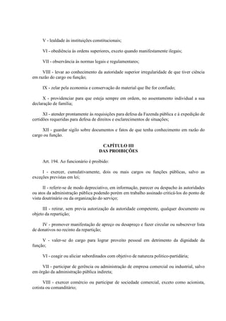 V - lealdade às instituições constitucionais; 
VI - obediência às ordens superiores, exceto quando manifestamente ilegais; 
VII - observância às normas legais e regulamentares; 
VIII - levar ao conhecimento da autoridade superior irregularidade de que tiver ciência 
em razão do cargo ou função; 
IX - zelar pela economia e conservação do material que lhe for confiado; 
X - providenciar para que esteja sempre em ordem, no assentamento individual a sua 
declaração de família; 
XI - atender prontamente às requisições para defesa da Fazenda pública e à expedição de 
certidões requeridas para defesa de direitos e esclarecimentos de situações; 
XII - guardar sigilo sobre documentos e fatos de que tenha conhecimento em razão do 
cargo ou função. 
CAPÍTULO III 
DAS PROIBIÇÕES 
Art. 194. Ao funcionário é proibido: 
I - exercer, cumulativamente, dois ou mais cargos ou funções públicas, salvo as 
exceções previstas em lei; 
II - referir-se de modo depreciativo, em informação, parecer ou despacho às autoridades 
ou atos da administração pública podendo porém em trabalho assinado criticá-los do ponto de 
vista doutrinário ou da organização do serviço; 
III - retirar, sem previa autorização da autoridade competente, qualquer documento ou 
objeto da repartição; 
IV - promover manifestação de apreço ou desapreço e fazer circular ou subscrever lista 
de donativos no recinto da repartição; 
V - valer-se do cargo para lograr proveito pessoal em detrimento da dignidade da 
função; 
VI - coagir ou aliciar subordinados com objetivo de natureza politico-partidária; 
VII - participar de gerência ou administração de empresa comercial ou industrial, salvo 
em órgão da administração pública indireta; 
VIII - exercer comércio ou participar de sociedade comercial, exceto como acionista, 
cotista ou comanditário; 
 