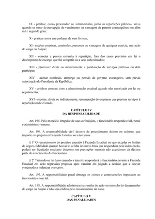 IX - pleitear, como procurador ou intermediário, junto às repartições públicas, salvo 
quando se tratar de percepção de vencimento ou vantagem de parente consangüíneo ou afim 
até o segundo grau; 
X - praticar usura em qualquer de suas formas; 
XI - receber propinas, comissões, presentes ou vantagens de qualquer espécie, em razão 
do cargo ou função; 
XII - cometer a pessoa estranha à repartição, fora dos casos previstos em lei o 
desempenho de encargo que lhe competir ou a seus subordinados; 
XIII - promover direta ou indiretamente a paralisação de serviços públicos ou dela 
participar; 
XIV - aceitar comissão, emprego ou pensão de governo estrangeiro, sem prévia 
autorização do Presidente da República; 
XV - celebrar contrato com a administração estadual quando não autorizado em lei ou 
regulamento; 
XVI - receber, direta ou indiretamente, remuneração de empresas que prestem serviços à 
repartição onde é lotado. 
CAPÍTULO IV 
DA RESPONSABILIDADE 
Art. 195. Pelo exercício irregular de suas atribuições, o funcionário responde civil, penal 
e administrativamente. 
Art. 196. A responsabilidade civil decorre de procedimento doloso ou culposo, que 
importe em prejuízo à Fazenda Estadual ou a terceiros. 
§ 1° O ressarcimento do prejuízo causado à Fazenda Estadual no que exceder os limites 
do seguro-fidelidade quando houver e, à falta de outros bens que respondam pela indenização, 
poderá ser liquidado mediante desconto em prestações mensais não excedentes da décima 
parte do vencimento do funcionário. 
§ 2º Tratando-se de dano causado a terceiro responderá o funcionário perante a Fazenda 
Estadual em ação regressiva proposta após transitar em julgado a decisão que a houver 
condenado a indenizar o terceiro. 
Art. 197. A responsabilidade penal abrange os crimes e contravenções imputados ao 
funcionário como tal. 
Art. 198. A responsabilidade administrativa resulta de ação ou omissão do desempenho 
do cargo ou função e não será elidida pelo ressarcimento do dano. 
CAPÍTULO V 
DAS PENALIDADES 
 
