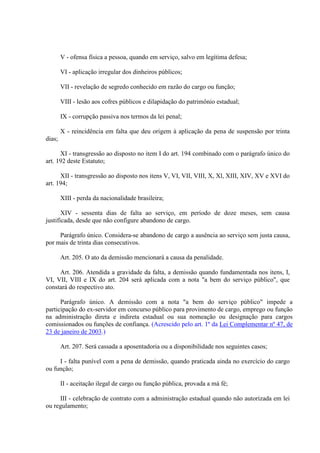 V - ofensa física a pessoa, quando em serviço, salvo em legítima defesa; 
VI - aplicação irregular dos dinheiros públicos; 
VII - revelação de segredo conhecido em razão do cargo ou função; 
VIII - lesão aos cofres públicos e dilapidação do patrimônio estadual; 
IX - corrupção passiva nos termos da lei penal; 
X - reincidência em falta que deu origem à aplicação da pena de suspensão por trinta 
dias; 
XI - transgressão ao disposto no item I do art. 194 combinado com o parágrafo único do 
art. 192 deste Estatuto; 
XII - transgressão ao disposto nos itens V, VI, VII, VIII, X, Xl, XIII, XIV, XV e XVI do 
art. 194; 
XIII - perda da nacionalidade brasileira; 
XIV - sessenta dias de falta ao serviço, em período de doze meses, sem causa 
justificada, desde que não configure abandono de cargo. 
Parágrafo único. Considera-se abandono de cargo a ausência ao serviço sem justa causa, 
por mais de trinta dias consecutivos. 
Art. 205. O ato da demissão mencionará a causa da penalidade. 
Art. 206. Atendida a gravidade da falta, a demissão quando fundamentada nos itens, I, 
VI, VII, VIII e IX do art. 204 será aplicada com a nota "a bem do serviço público", que 
constará do respectivo ato. 
Parágrafo único. A demissão com a nota "a bem do serviço público" impede a 
participação do ex-servidor em concurso público para provimento de cargo, emprego ou função 
na administração direta e indireta estadual ou sua nomeação ou designação para cargos 
comissionados ou funções de confiança. (Acrescido pelo art. 1º da Lei Complementar nº 47, de 
23 de janeiro de 2003.) 
Art. 207. Será cassada a aposentadoria ou a disponibilidade nos seguintes casos; 
I - falta punível com a pena de demissão, quando praticada ainda no exercício do cargo 
ou função; 
II - aceitação ilegal de cargo ou função pública, provada a má fé; 
III - celebração de contrato com a administração estadual quando não autorizada em lei 
ou regulamento; 
 