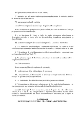 IV - prática de usura em qualquer de suas formas; 
V - aceitação, sem prévia autorização do presidente da República, de comissão, emprego 
ou pensão de governo estrangeiro; 
VI - perda da nacionalidade brasileira. 
Art. 208. São competentes para aplicação das penalidades disciplinares: 
I - O Governador, em qualquer caso e privativamente, nos casos de demissão e cassação 
de aposentadoria ou disponibilidade; 
II - os Secretários de Estado e chefes de órgãos diretamente subordinados ao 
Governador, em todos os casos, salvo nos de demissão e cassação de aposentadoria ou 
disponibilidade; 
III - os diretores de repartição, nos casos de repreensão e suspensão até oito dias. 
§ 1º As autoridades competentes para a imposição de penalidade e os chefes de serviço 
terão competência para aplicar a advertência verbal de que trata o Parágrafo único do art. 199. 
§ 2º Da aplicação de penalidades caberá pedido de reconsideração e recurso na forma 
prevista no Capítulo XI do Título IV. 
§ 3º A aplicação da pena de destituição de função caberá à autoridade que houver feito a 
designação do funcionário. 
Art. 209. Prescreverão: 
I - em um ano, as faltas sujeitas à pena de repreensão; 
II - em dois anos, as faltas sujeitas à pena de suspensão; 
III - em quatro anos, as faltas sujeitas às penas de destituição de função, demissão e 
cassação de aposentadoria ou disponibilidade. 
§ 1º A falta também prevista como crime prescreverá juntamente com este. 
§ 2º O curso da prescrição começa a fluir da data do fato punível disciplinarmente e se 
interrompe pelo ato que determinar a instauração do inquérito administrativo. 
Art. 210. A aplicação da pena de suspensão por mais de quinze dias e das definidas nos 
itens IV, V e VI do art. 199, será precedida de inquérito administrativo, mesmo quando 
suspenso o vínculo estatutário por motivo de contratação do funcionário sob o regime da 
legislação trabalhista. 
CAPÍTULO VI 
DA SUSPENSÃO PREVENTIVA E DA PRISÃO ADMINISTRATIVA 
 