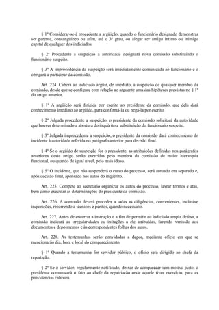 § 1º Considerar-se-á procedente a argüição, quando o funcionário designado demonstrar 
ser parente, consangüíneo ou afim, até o 3º grau, ou alegar ser amigo íntimo ou inimigo 
capital de qualquer dos indiciados. 
§ 2º Procedente a suspeição a autoridade designará nova comissão substituindo o 
funcionário suspeito. 
§ 3º A improcedência da suspeição será imediatamente comunicada ao funcionário e o 
obrigará a participar da comissão. 
Art. 224. Caberá ao indiciado argüir, de imediato, a suspeição de qualquer membro da 
comissão, desde que se configure com relação ao arguente uma das hipóteses previstas no § 1º 
do artigo anterior. 
§ 1º A argüição será dirigida por escrito ao presidente da comissão, que dela dará 
conhecimento imediato ao argüido, para confirmá-la ou negá-la por escrito. 
§ 2º Julgada procedente a suspeição, o presidente da comissão solicitará da autoridade 
que houver determinado a abertura do inquérito a substituição do funcionário suspeito. 
§ 3º Julgada improcedente a suspeição, o presidente da comissão dará conhecimento do 
incidente à autoridade referida no parágrafo anterior para decisão final. 
§ 4º Se o argüido de suspeição for o presidente, as atribuições definidas nos parágrafos 
anteriores deste artigo serão exercidas pelo membro da comissão de maior hierarquia 
funcional, ou quando de igual nível, pelo mais idoso. 
§ 5º O incidente, que não suspenderá o curso do processo, será autuado em separado e, 
após decisão final, apensado nos autos do inquérito. 
Art. 225. Compete ao secretário organizar os autos do processo, lavrar termos e atas, 
bem como executar as determinações do presidente da comissão. 
Art. 226. A comissão deverá proceder a todas as diligências, convenientes, inclusive 
inquirições, recorrendo a técnicos e peritos, quando necessário. 
Art. 227. Antes de encerrar a instrução e a fim de permitir ao indiciado ampla defesa, a 
comissão indicará as irregularidades ou infrações a ele atribuídas, fazendo remissão aos 
documentos e depoimentos e às correspondentes folhas dos autos. 
Art. 228. As testemunhas serão convidadas a depor, mediante ofício em que se 
mencionarão dia, hora e local do comparecimento. 
§ 1º Quando a testemunha for servidor público, o ofício será dirigido ao chefe da 
repartição. 
§ 2º Se o servidor, regularmente notificado, deixar de comparecer sem motivo justo, o 
presidente comunicará o fato ao chefe da repatriação onde aquele tiver exercício, para as 
providências cabíveis. 
 