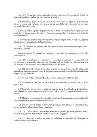Art. 229. As perícias serão realizadas, sempre que possível, por perito oficial ou 
funcionário público estadual que tiver habilitação técnica. 
§ 1º Inexistindo perito oficial ou funcionário público nas condições de que trata este 
artigo, o exame será realizado por pessoa idônea, escolhida, de preferência entre as que 
tiverem habilitação técnica. 
§ 2º Ressalvada a hipótese de perito oficial, os demais prestarão perante o presidente da 
comissão, o compromisso de bem e fielmente desempenhar o encargo, sob pena de 
responsabilidade. 
§ 3º Desde que acarrete despesa, a realização de perícia por perito não oficial, depende 
de autorização prévia de autoridade competente. 
Art. 230. Nenhum documento será anexado aos autos, sem despacho do presidente, 
ordenando a juntada. 
Parágrafo único. Só poderá ser recusada a anexação de documento por decisão 
fundamentada. 
Art. 231. Identificado o responsável e apuradas a natureza e a extensão das 
irregularidades, a comissão relacionará as infrações a ele atribuídas, fazendo remissão aos 
documentos e depoimentos e às correspondentes folhas dos autos. 
Art. 232. Cumprido o disposto no artigo anterior, o presidente da comissão determinará 
a citação do indiciado, para no prazo de dez dias, apresentar defesa, sendo-lhe facultada vista 
do processo na repartição. 
§ 1º No caso de dois ou mais indiciados, o prazo será comum e de vinte dias. 
§ 2º Achando-se o indiciado em lugar incerto, será chamado por edital, com prazo de 
quinze dias. 
§ 3º O edital a que se refere o parágrafo anterior, além de publicado no órgão oficial, 
será afixado em lugar acessível ao público, no edifício onde a comissão habitualmente se 
reunir. 
§ 4º Mediante requerimento do indiciado, o prazo de defesa poderá ser prorrogado pelo 
dobro, para diligências reputadas imprescindíveis. 
Art. 233. No caso de indiciado revel, será designado para defendê-lo um funcionário, 
sempre que possível da mesma classe e categoria. 
Art. 234. Com a defesa, o indiciado oferecerá as provas que tiver, podendo ainda, 
requerer as diligências necessárias à comprovação de suas alegações. 
Art. 235. Recebida a defesa de todos os indiciados e realizadas as diligências, a 
comissão elaborará o relatório. 
 