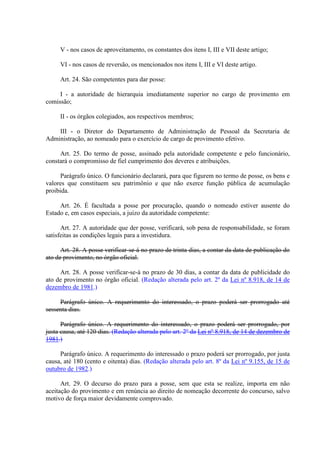 V - nos casos de aproveitamento, os constantes dos itens I, III e VII deste artigo; 
VI - nos casos de reversão, os mencionados nos itens I, III e VI deste artigo. 
Art. 24. São competentes para dar posse: 
I - a autoridade de hierarquia imediatamente superior no cargo de provimento em 
comissão; 
II - os órgãos colegiados, aos respectivos membros; 
III - o Diretor do Departamento de Administração de Pessoal da Secretaria de 
Administração, ao nomeado para o exercício de cargo de provimento efetivo. 
Art. 25. Do termo de posse, assinado pela autoridade competente e pelo funcionário, 
constará o compromisso de fiel cumprimento dos deveres e atribuições. 
Parágrafo único. O funcionário declarará, para que figurem no termo de posse, os bens e 
valores que constituem seu patrimônio e que não exerce função pública de acumulação 
proibida. 
Art. 26. É facultada a posse por procuração, quando o nomeado estiver ausente do 
Estado e, em casos especiais, a juízo da autoridade competente: 
Art. 27. A autoridade que der posse, verificará, sob pena de responsabilidade, se foram 
satisfeitas as condições legais para a investidura. 
Art. 28. A posse verificar-se-á no prazo de trinta dias, a contar da data de publicação do 
ato de provimento, no órgão oficial. 
Art. 28. A posse verificar-se-á no prazo de 30 dias, a contar da data de publicidade do 
ato de provimento no órgão oficial. (Redação alterada pelo art. 2º da Lei nº 8.918, de 14 de 
dezembro de 1981.) 
Parágrafo único. A requerimento do interessado, o prazo poderá ser prorrogado até 
sessenta dias. 
Parágrafo único. A requerimento do interessado, o prazo poderá ser prorrogado, por 
justa causa, até 120 dias. (Redação alterada pelo art. 2º da Lei nº 8.918, de 14 de dezembro de 
1981.) 
Parágrafo único. A requerimento do interessado o prazo poderá ser prorrogado, por justa 
causa, até 180 (cento e oitenta) dias. (Redação alterada pelo art. 8º da Lei nº 9.155, de 15 de 
outubro de 1982.) 
Art. 29. O decurso do prazo para a posse, sem que esta se realize, importa em não 
aceitação do provimento e em renúncia ao direito de nomeação decorrente do concurso, salvo 
motivo de força maior devidamente comprovado. 
 