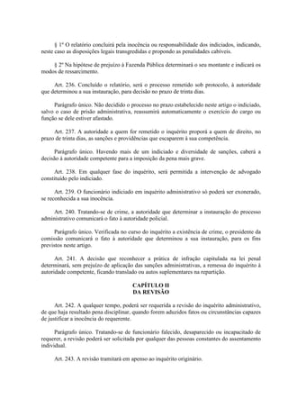 § 1º O relatório concluirá pela inocência ou responsabilidade dos indiciados, indicando, 
neste caso as disposições legais transgredidas e propondo as penalidades cabíveis. 
§ 2º Na hipótese de prejuízo à Fazenda Pública determinará o seu montante e indicará os 
modos de ressarcimento. 
Art. 236. Concluído o relatório, será o processo remetido sob protocolo, à autoridade 
que determinou a sua instauração, para decisão no prazo de trinta dias. 
Parágrafo único. Não decidido o processo no prazo estabelecido neste artigo o indiciado, 
salvo o caso de prisão administrativa, reassumirá automaticamente o exercício do cargo ou 
função se dele estiver afastado. 
Art. 237. A autoridade a quem for remetido o inquérito proporá a quem de direito, no 
prazo de trinta dias, as sanções e providências que escaparem à sua competência. 
Parágrafo único. Havendo mais de um indiciado e diversidade de sanções, caberá a 
decisão á autoridade competente para a imposição da pena mais grave. 
Art. 238. Em qualquer fase do inquérito, será permitida a intervenção de advogado 
constituído pelo indiciado. 
Art. 239. O funcionário indiciado em inquérito administrativo só poderá ser exonerado, 
se reconhecida a sua inocência. 
Art. 240. Tratando-se de crime, a autoridade que determinar a instauração do processo 
administrativo comunicará o fato à autoridade policial. 
Parágrafo único. Verificada no curso do inquérito a existência de crime, o presidente da 
comissão comunicará o fato à autoridade que determinou a sua instauração, para os fins 
previstos neste artigo. 
Art. 241. A decisão que reconhecer a prática de infração capitulada na lei penal 
determinará, sem prejuízo de aplicação das sanções administrativas, a remessa do inquérito à 
autoridade competente, ficando translado ou autos suplementares na repartição. 
CAPÍTULO II 
DA REVISÃO 
Art. 242. A qualquer tempo, poderá ser requerida a revisão do inquérito administrativo, 
de que haja resultado pena disciplinar, quando forem aduzidos fatos ou circunstâncias capazes 
de justificar a inocência do requerente. 
Parágrafo único. Tratando-se de funcionário falecido, desaparecido ou incapacitado de 
requerer, a revisão poderá ser solicitada por qualquer das pessoas constantes do assentamento 
individual. 
Art. 243. A revisão tramitará em apenso ao inquérito originário. 
 