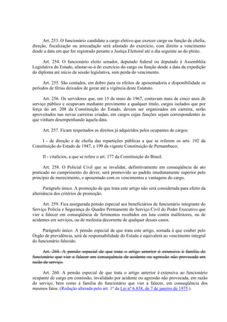 Art. 253. O funcionário candidato a cargo eletivo que exercer cargo ou função de chefia, 
direção, fiscalização ou arrecadação será afastado do exercício, com direito a vencimento 
desde a data em que for registrado perante a Justiça Eleitoral até o dia seguinte ao do pleito. 
Art. 254. O funcionário eleito senador, deputado federal ou deputado à Assembléia 
Legislativa do Estado, afastar-se-á do exercício do cargo ou função desde a data da expedição 
do diploma até início da sessão legislativa, sem perda do vencimento. 
Art. 255. São contados, em dobro para os efeitos de aposentadoria e disponibilidade os 
períodos de férias deixados de gozar até a vigência deste Estatuto. 
Art. 256. Os servidores que, em 15 de maio de 1967, contavam mais de cinco anos de 
serviço público e ocupavam mediante provimento a qualquer título, cargos isolados que por 
força do art. 208 da Constituição do Estado, devem ser organizados em carreira, serão 
aproveitados nas novas carreiras criadas, em cargos cujas funções sejam correspondentes às 
que vinham desempenhando àquela data. 
Art. 257. Ficam respeitados os direitos já adquiridos pelos ocupantes de cargos: 
I - de direção e de chefia das repartições públicas a que se referem os arts. 192 da 
Constituição do Estado de 1947, e 199 da vigente Constituição de Pernambuco; 
II - vitalícios, a que se refere o art. 177 da Constituição do Brasil. 
Art. 258. O Policial Civil que se invalidar, definitivamente em conseqüência de ato 
praticado no cumprimento do dever, será promovido ao padrão imediatamente superior pelo 
princípio de merecimento, e aposentado com os vencimentos e vantagens do cargo. 
Parágrafo único. A promoção de que trata este artigo não será considerada para efeito da 
alternância dos critérios de promoção. 
Art. 259. Fica assegurada pensão especial aos beneficiários de funcionário integrante do 
Serviço Polícia e Segurança do Quadro Permanente do Serviço Civil do Poder Executivo que 
vier a falecer em conseqüência de ferimentos recebidos em luta contra malfeitores, ou de 
acidentes em serviços, ou de moléstia decorrente de qualquer desses casos. 
Parágrafo único. A pensão especial de que trata este artigo, somada à que couber pelo 
Órgão de previdência, será de responsabilidade do Estado e equivalerá ao vencimento integral 
do funcionário falecido. 
Art. 260. A pensão especial de que trata o artigo anterior é extensiva à família do 
funcionário que vier a falecer em consequência de acidente ou agressão não provocada em 
razão de serviço. 
Art. 260. A pensão especial de que trata o artigo anterior é extensiva ao funcionário 
ocupante de cargo em comissão, invalidado por acidente ou agressão não provocada, em razão 
do serviço, bem como à família do funcionário que vier a falecer, em conseqüência dos 
mesmos fatos. (Redação alterada pelo art. 1º da Lei nº 6.838, de 7 de janeiro de 1975.) 
 