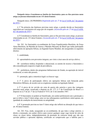 Parágrafo único. Consideram-se família do funcionário, para os fins previstos neste 
artigo, as pessoas relacionadas no art. 151 deste Estatuto. 
Parágrafo único. (SUPRIMIDO) (Suprimido pelo art. 2º da Lei nº 6.838, de 7 de janeiro 
de 1975.) 
§ 1º Na primeira das hipóteses previstas neste artigo, a pensão devida ao funcionário 
equivalerá aos vencimentos do cargo por ele ocupado. (Acrescido pelo art. 2º da Lei nº 6.838, 
de 7 de janeiro de 1975.) 
§ 2º Consideram-se família do funcionário, para os fins previstos neste artigo, as pessoas 
relacionadas no art. 151 deste Estatuto. (Acrescido pelo art. 2º da Lei nº 6.838, de 7 de janeiro 
de 1975.) 
Art. 261. Ao funcionário ex-combatente da Força Expedicionária Brasileira, da Força 
Aérea Brasileira, da Marinha de Guerra e Marinha Mercante do Brasil que tenha participado 
efetivamente de operações bélicas, na Segunda Guerra Mundial, são assegurados os seguintes 
direitos: 
I - estabilidade; 
II - aposentadoria com proventos integrais, aos vinte e cinco anos de serviço efetivo; 
III - assistência médica, hospitalar e educacional, se carente de recurso o funcionário e 
não concedida pelo respectivo órgão de previdência; 
IV - preferência, dentro dos programas habitacionais do Estado, na aquisição de imóvel 
residencial, se outro não possuir; 
V - promoção, após o interstício legal e se houver vaga. 
§ 1º A prova de participação efetiva em operações bélicas será fornecida pelos 
Ministérios Militares, de acordo com as exigências contidas na legislação federal. 
§ 2º A prova de ter servido em zona de guerra não autoriza o gozo das vantagens 
previstas neste artigo, ressalvado o disposto no art. 177, § 1º da Constituição do Brasil e o 
disposto no § 2º do art. 1º da Lei Federal nº 5315, de 12 de setembro 1967. 
§ 3º O funcionário só poderá ser beneficiado, em caráter preferencial com a promoção a 
que se refere o item V deste artigo, uma vez nas subsequentes a preferência valerá apenas, em 
igualdade de condições de merecimento ou antigüidade. 
§ 4º A promoção prevista no item V deste artigo não influirá na alteração de que trata o 
art. 46 deste Estatuto. 
Art. 262. Fica, ainda, assegurado ao ex-combatente, de que trata o artigo anterior, o 
direito a nomeação, em caráter efetivo para exercer qualquer cargo vago inicial de série de 
classe ou classe única, independentemente da prestação de concurso desde que não seja 
servidor público e apresente diploma, certificado ou comprovante que o habilite para o 
 