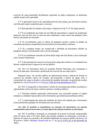 exercício do cargo pretendido devidamente registrado no órgão competente, ou demonstre 
aptidão na prova de capacidade. 
§ 1º A apreciação da prova de capacidade prevista neste artigo, que terá forma sumária, 
será feita pelo órgão competente para o concurso. 
§ 2º Será aplicado em relação a este artigo, o disposto nos §§ 1º e 2º do artigo anterior. 
§ 3º O ex-combatente que tenha em sua folha de antecedentes o registro de condenação 
penal por mais de dois anos ou mais de uma condenação a pena menor por qualquer crime 
doloso, não poderá ser nomeado. 
§ 4º O ex-combatente, para os efeitos do parágrafo anterior, juntará ao pedido de 
nomeação documento comprobatório da inexistência de antecedentes criminais. 
§ 5º Se a qualquer tempo, for comprovada a falsidade do documento referido no 
parágrafo anterior, será declarado nulo o ato de nomeação. 
§ 6º O ex-combatente nomeado na forma deste artigo não terá direito a nova nomeação 
com o mesmo fundamento. 
§ 7º A não prestação do concurso na forma deste artigo não eximirá o ex-combatente das 
demais exigências para o ingresso no serviço público. 
Art. 263. Ao funcionário eleito ou nomeado Prefeito Municipal, fica assegurado o 
direito de optar pelo vencimento e gratificação de exercício do seu cargo efetivo. 
Parágrafo único. Ao servidor público da administração direta e indireta do Estado no 
exercício de mandato eletivo de vereador será assegurado o direito de opção entre a 
remuneração do cargo ou função e a decorrente do mandato municipal, no período das sessões 
legislativas. (Acrescido pelo art. 6º da Lei nº 7.048, de 24 de dezembro de 1975.) 
Art. 264. É assegurado ao funcionário o direito de associação para defesa, assistência e 
representação coletiva da classe, inclusive perante os poderes públicos. 
§ 1º Somente poderão representar coletivamente seus associados perante os órgãos 
estaduais as entidades representativas dos funcionários que tenham personalidade jurídica. 
§ 2º A representação por parte das entidades de classe não impede que o funcionário 
exerça diretamente qualquer ato em defesa dos seus direitos. 
Art. 265. É proibida a transferência ou remoção de funcionários no período 
compreendido entre 6 meses antes e 3 meses depois das eleições estaduais ou municipais. 
Art. 265. É proibida a nomeação ou contratação de pessoal no período compreendido 
entre 03 meses antes e 03 meses depois das eleições estaduais ou municipais, ressalvada a 
hipótese de cargos em comissão e de candidato habilitado em concurso público de provas, ou 
de provas e títulos. (Redação alterada pelo art. 2º da Lei nº 8.918, de 14 de dezembro de 
1981.) 
 