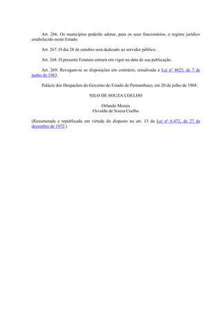 Art. 266. Os municípios poderão adotar, para os seus funcionários, o regime jurídico 
estabelecido neste Estado. 
Art. 267. O dia 28 de outubro será dedicado ao servidor público. 
Art. 268. O presente Estatuto entrará em vigor na data de sua publicação. 
Art. 269. Revogam-se as disposições em contrário, ressalvada a Lei nº 4625, de 7 de 
junho de 1963. 
Palácio dos Despachos do Governo do Estado de Pernambuco, em 20 de julho de 1968. 
NILO DE SOUZA COELHO 
Orlando Morais 
Osvaldo de Souza Coelho 
(Renumerada e republicada em virtude do disposto no art. 13 da Lei nº 6.472, de 27 de 
dezembro de 1972.) 

